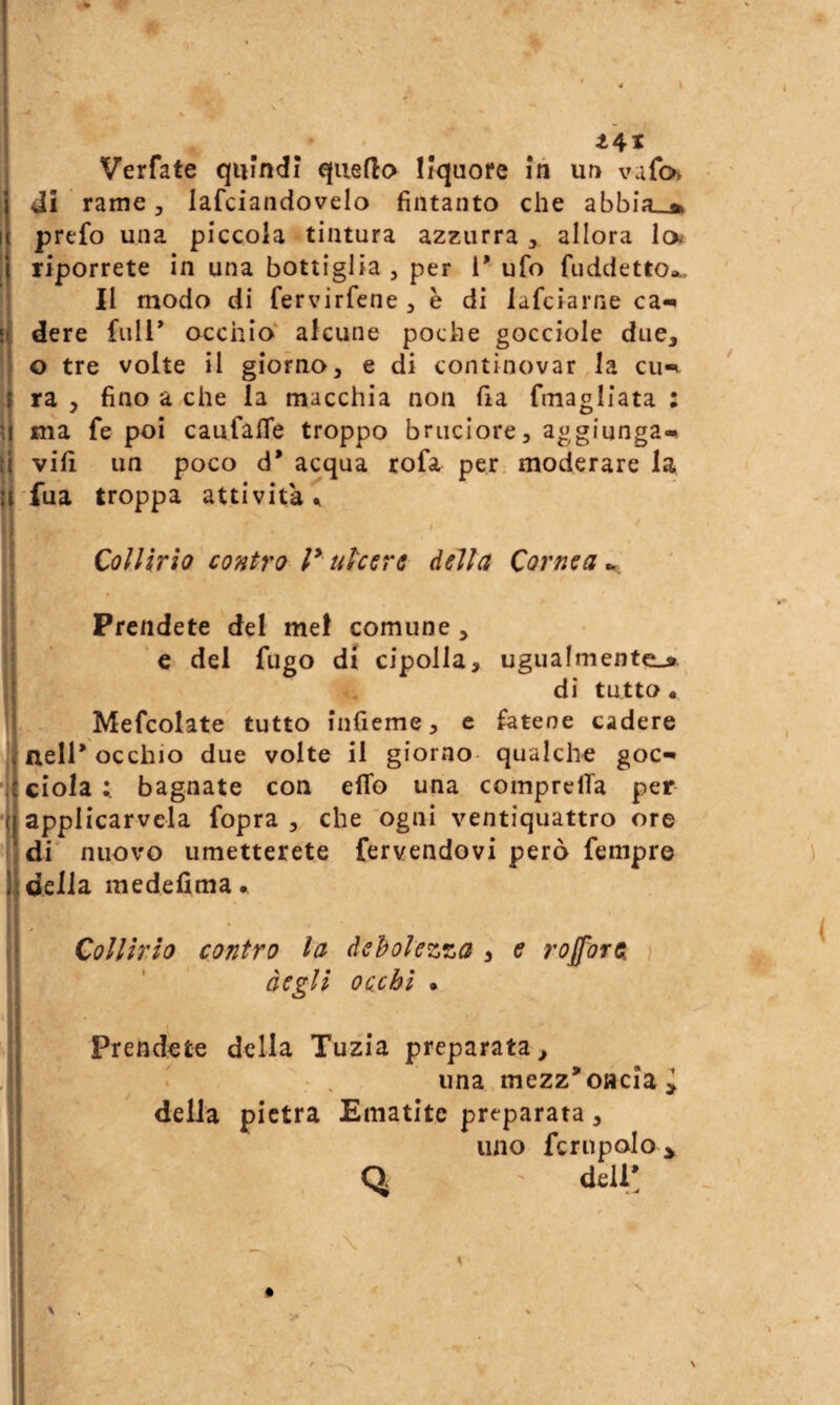 Verfate quindi queflo Ifquore in un vafo dì rame 5 lafciandovelo fìntanto che abbia»» prefo una piccola tintura azzurra , allora Io riporrete in una bottiglia, per i* ufo fiiddetto»^ Il modo di fervirfene , e di lafciarne ca-^ l( dere full* occhio alcune poche gocciole due, o tre volte il giorno, e di continovar la cu-t ra 5 fino a che la macchia non fia fmagliata : ma fe poi canfalTe troppo bruciore, a^^giunga^ t| vili un poco d’ acqua rofa per. moderare la ji'fua troppa attività ^ Collirio contro l* ulcere della Cornea^, n Prendete del me! comune, S e del fugo di cipolla, ugualmente-* I di tutto • I Mefcolate tutto infieme, e fatene cadere Inell* occhio due volte il giorno- qualche goc** ciola ; bagnate con elfo una comprelTa per applicarvela fopra , che ogni ventiquattro ore di' nuovo umetterete fervendovi però fempr© della, medefima» Collìrio contro la debolezza , e rojforei } degli occhi • Prendete della Tuzia preparata, una mezz'oMcIai della pietra Ematite preparata, uno fcriipolo > Q ' delV.
