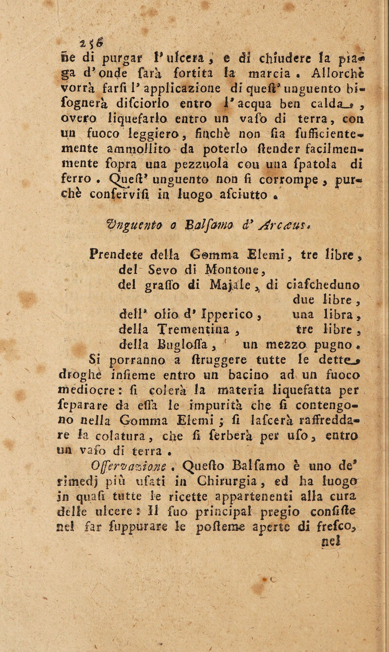 ile di purgar 1* ufccra , e di chiudere la pia« ga d^Qiide farà fortita la mareia • Allorché vorrà farli 1’applicazione di queft* unguento bi- fognerà difciorlo entro acqua ben calda^» , overo liquefarlo entro un vafo di terra, con un fuoco leggiero, finché non fia fiifficicnte^ mente ammollito da poterlo fìender facilmen- inente fopra una pezzuola con una fpatola di ferro • unguento non fi corrompe ^ pur-» chè confervifi in luogo afciutto • pnguento a Balfa7m d* Arc^m» Prendete della Gomma Elemi, tre libre, del Sevo di Montone, del graffo di Maj^aie di cìafcheduno due libre , dell* olio d* Ipperico , una libra , della Trementina, tre libre, della Biigloffa, ' un mezzo pugno • Si porranno a ftruggere tutte le dette,^ droghe infierae entro un bacino ad un fuoco mediocre : fi colerà la materia liquefatta per feparare da effa le impurità che fi contengo¬ no nella Gomma Elemi ; fi lafcerà raffredda-» re la colatura, che fi ferberà per ufo, entra un vafo di terra • 0^er’va?JoM . Quefio Balfamo è uno de* rimedi più ufatì in Chirurgia, ed ha luogo in qua fi tutte le ricette appartenenti alla cura delle ulcere 2 11 fuo principal pregio confile ne! far fuppurare le pofferae aperte di frefeo.