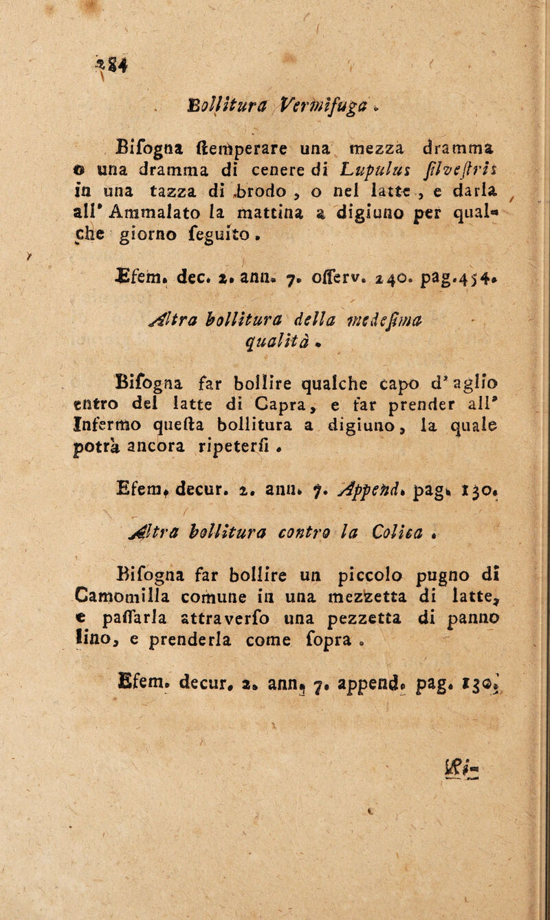 I ^S4 bollitura Vermìfuga ^ Bifogna (leitìperare una mezza dramma o una dramma dì cenere di Lupulus flvejfrìi in una tazza dì sbrodo , o nel latte , e darla ^ air Ammalato la mattina a digiuno per qual** clic giorno feguito. ffehii. dee* i* ann. 7» olferv. 240. pag*454» j^ltra holUtura della me defma (Qualità * Bifogna far bollire qualche capo d’aglio entro del latte di Capra, e far prender all* Infermo quella bollitura a digiuno, la quale potrà ancóra ripeterli • Efemt decur. 1, aniu 7. ^Append% pag^ 130* j^ltra holUtura contro la Colica • Bifogna far bollire un piccolo pugno dì Camomilla comune in una mezzetta di latte, c paflarla attraverfo una pezzetta di panno lino, e prenderla come fopra . Efem. decur, a. ann5 7. append» pag* iiqI t