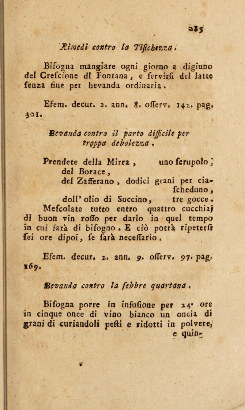 \ « 'Rimedi contro la Ttftchtzza * I Bifogna mangiare ogni* giorno a sdigiuno del Crcfcfbne di fontana , e fervirfi del latte / fenza fine per bevanda ordinaria. A • Efem. dccnr. 2. ann. S. oiTerv. 141. pag. aoi. 'V Bc'oanda contro il parto àifìciìe per troppa debolezza • ( Prendete della Mirra , uno fcrupolo 7 del Borace, del Zafferano , dodici grani per eia-' fcheduno , doli* olio di Succino, tre gocce. Mefcolate tutto entro quattro cucchiai di buon vin roflb per darlo in quel tempo in cui fark di bifogno • E ciò potrà ripeterà Tei ore dipoi, fe farà necelTarìo, Efem. decur* z, ann^ offerv# 517. pag. 169. Be'oanda contro la febbre quartana. Bifogna porre in infufione per 24* ore in cinque once di vino bianco un oncia di grani di curiandoli pelli e ridotti in polvere^ c quin- r- ¥