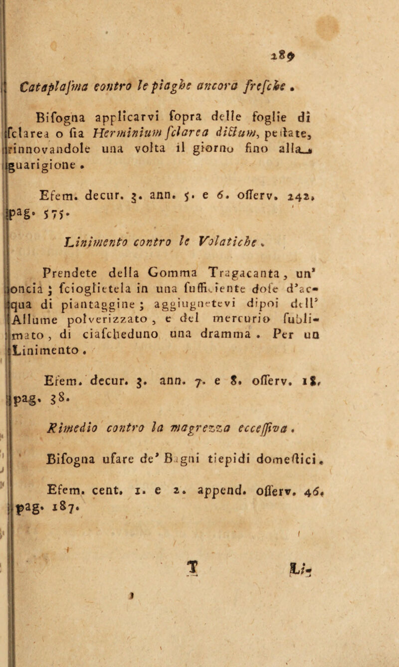 I Cataplajnìa contro le piaghe ancora frefche • i * : \ Bifogna appHcarvi fopra delle foglie dì 1 fclarea o (la HerfHÌnìum fcìarea peliate, I rinnovandole una volta il giornu fino alla^ guarigione • Efem. decur. ?. ann. 5. e 6, ofTerv, 242* jp2g' 57J* ^ * Linif/jento contro le Volatiche * Prendete della Gomma Tragacanta, un* Ioncia i fcioglietela in una fuffi^iente dofe d*ac- tqua di piantaggine; aggiugnetcvi dipoi dtlT Allume polverizzato , c del mercurio fubli- mato, di ciafcbeduno una dramma . Per un Linimento . ' / Erem. decur. j. ann. 7. e S. oflerv. iS. ) pag. jS- Rhneàìo contro la magrezza eccelJiva. Bifogna ufare de* Bagni tiepidi domeAici* Efem. cent. i. e 2. append. offerv. 4(5. pag. 1S7. I t ' 1/. I