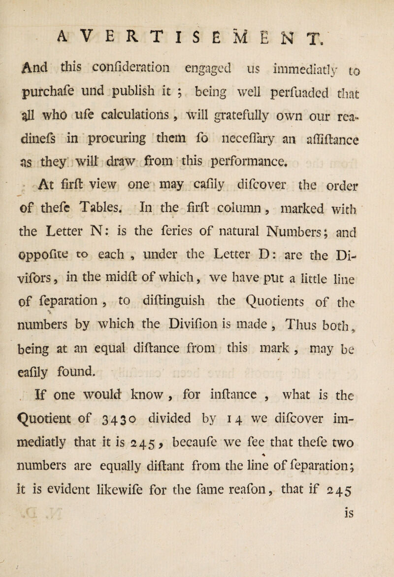 to And this confideration engaged us immediatly purchafe und publish it ; being well perfuadcd that all who ufe calculations, will gratefully own our rea» dinefs in procuring them fo neceflary an affiftance as they will draw from this performance. At firft view one may cafilv difcover the order of thefc Tables. In the firft column, marked with the Letter N: is the feries of natural Numbers; and oppofite to each , under the Letter D: are the Di- vifors, in the midft of which, we have put a little line of feparation, to diftinguish the Quotients of the % numbers by which the Divifion is made , Thus both, being at an equal diftance from this mark , may be eafily found. If one would know , for inftance , what is the Quotient of 3430 divided by 14 we difcover im¬ mediatly that it is 245, becaufe we fee that thefe two A numbers are equally diftant from the line of feparation; it is evident likewife for the fame reafon, that if 245 is