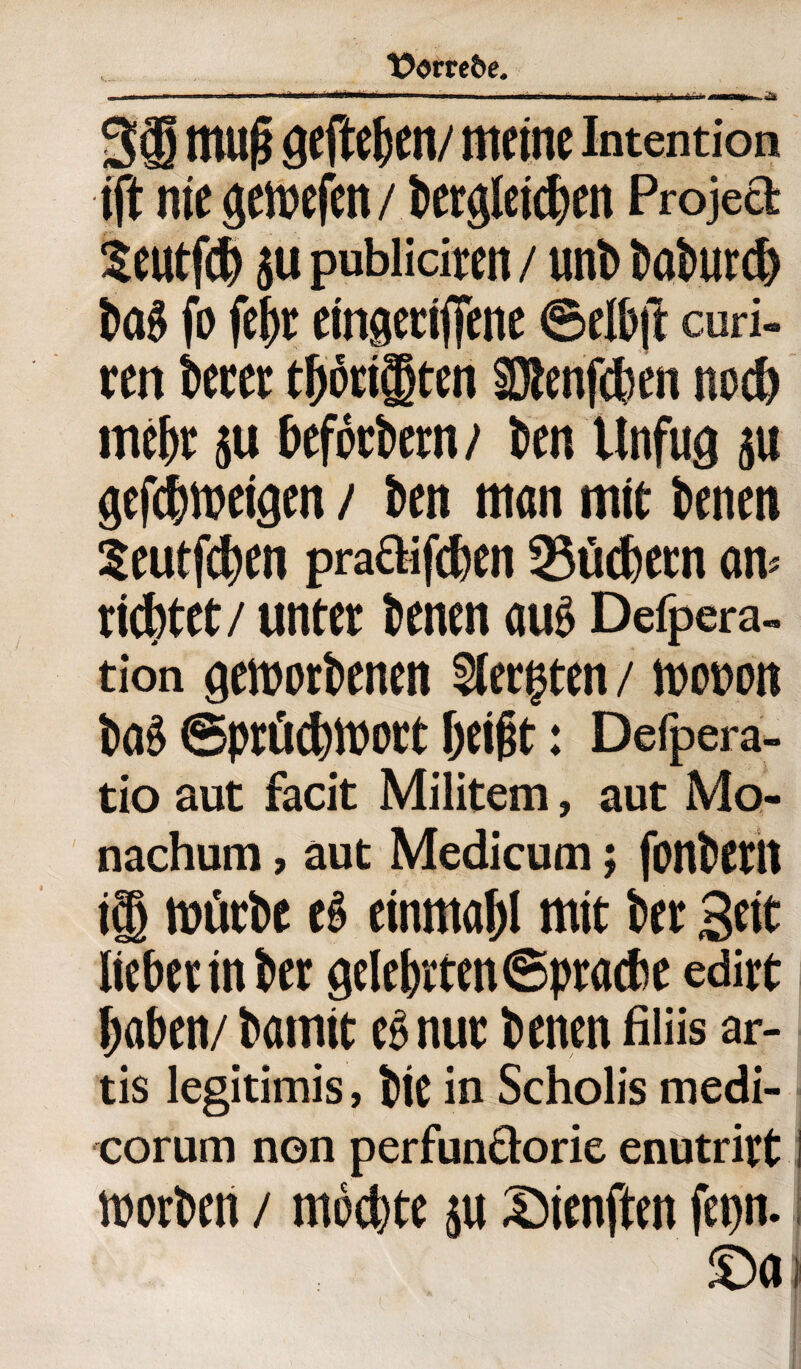 , ... - --- - - - -- ■■■ - - ' ' g ' ''l iin» 38 muß gefaben/ meine Intention ijt nie gewefen/ begleichen Projea Seutfcb ju publiciren / unb baburd) baS fo feijt eingetiffene ©elbjt curi- ren betet tätigten SJtenfcben noeb mehr ju beföcbern/ ben Unfug ju gefdweigen / ben man mit benen Seutfdjen pracVifcben 23tid)ecn an* richtet/ unter benen aus Defpera. tion geworbenen Siebten / wo&on ba>3 ©prücbWort beißt: Defpera- tio aut facit Militem, aut Mo- nachum, aut Medicum; fonbetlt ig würbe eS einmabl mit bet Seit liebetinber gelebrten©ptacbe edirt haben/ bamit es nut benen filiis ar- tis legitimis, bit in Scholis medi- corum non perfunöorie enutritt i worben / möchte su Sienfan fepn. ©ai