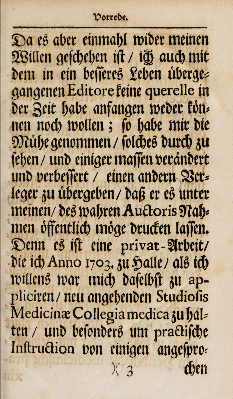 T>om6e. £>a es aber cinma()l wiber meinen Sfßiüen gefdieben t|i / t® aud) mit bent in ein bejfereg geben überge* gangenen Editore feine quereile in ber Seit b«&e anfangen webet fön> nen nod) wollen; fo habe mit bie $tübe genommen / folcW burd) ju fel)cn / unb einiget maffen beränbert unb beebeffett / einen anbetn 2Set= leget ju übergeben/ ba(j et eg unter meinen/ beg wahren Auäoris men öffentlid) möge btuefen loffen. Senn eg ift eine privat-Arbeit/ bie ich Anno 1703, ju fiatlc/ aig id) willeng war und) bafelbft ju ap- pliciren/ neu angebenben Studiofis Medicin® Co llegia medica juf)a[» ten / unb befonberg um praQifebe Inftruöion bon einigen angefpro? )(3 dien