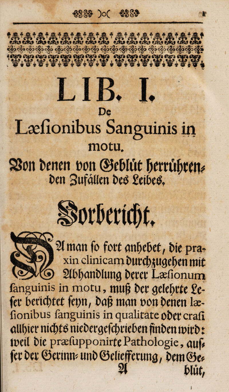 De Laefionibus Sanguinis in O - ~ * * motu. SSon fccnen t>on ©e&Itit fjerrüjwn* ben Sufälien betf £eibe& Kg^Sfman fo fort anbebet, Me pra- xin clinicam butcb*uaeben mit Slbbanblung Derer Laefionum fanguinis in motu, mujj ber gelehrte £e- fer berichtet feint, bafc man oon benen lae¬ fionibus fanguinis in qualitate ober crafi allbier nichts niebergefcDrieben finben mirb t loeil bie praefupponirtePathologie, auf# fer bei* ©erinm unb©eliefFeruna, bem©e# * 3T blut,