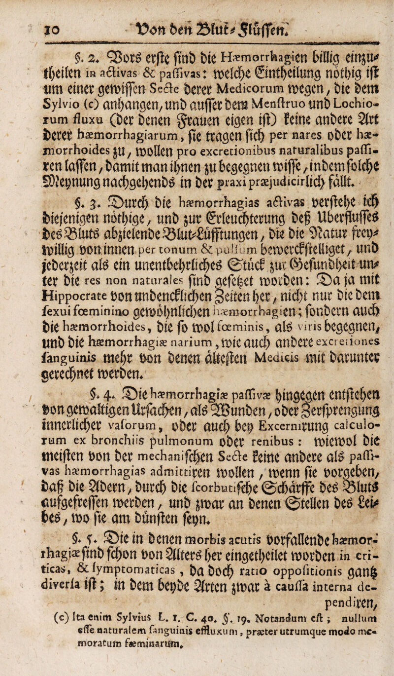 SH» §* 2QJot^ etfle ftnb bie Haemorrhagiett billig einju* theilen iß aftivas & pailivas: welche ©ntheilung nothig i(l um einer gewiffen Se&e betet Medicorum wegen, bie betn Syivio (0 anbangen, unb auffet bera Menftruo unb Lochio- rum Huxu (bet benen grauen eigen tft) feine anbete Sitt betet haemorrhagiarum, fte (tagen ftd) per nares obet hae- niorrhoides jtl/ wollen pro excretionibus naturalibus paflfi- xm taffen, bamit man ihnen ju begegnen wiffe,inbem folebe SDfepnung nacbgeljenb^ in bet praxi prasjudidritcf) fallt §4 3* Sutd) bie hamiorrhagias aßivas t>Ctftel>C td) diejenigen notbtge, nnb jut (?tleucf>tetung bef UbetfluffeS ie£$3tu$ abäietenbe ^lut4!üfftungen , bie bie Statut frei)* Willig oon innen per tonum & puiium bcwetcffiefliget , unb jeberjeit afe ein unentbehrliches ©tücf jur (%funbl>ejtun* tet bie res non naturales ftnb gefe^et wotben: Sa ja mit Hippocratebonnnbencfliifett feiten bet/nid)t nur bie bem fexuifoeminino gCWolßliClKtl haemorrbagien ; fonbctn aud> bie hämorrhoides, btc fo molfoeminis, als viris begegnen* nnb btt htemorrhagise narium, WtC and) anbCte excretiones fanguinis mehr oon benen dlteften Medieis mit. batuntet gerechnet Werbern §* 4* Sie ka?morrhagi^ pafllvs hingegen entgehen fcon gewaltigen Urfachen, als 2Bunben, ober getfprengtmg Ütnetliehet vaforum, Dbet auch bet) ExcermtUng calculo« rum ex bronchiis pulmonum obet renibus : WtCWOl bie weiften oon bet mechanifchen Se&e feine anbete als patfi- vas hiemorrhagias admitdpcn wollen / wenn fte ootgeben, baf bie Slbetn, btttch bie fcorbutifdhe ©cbdrffe bes S3luts flufgefreffen werben, unb jwat an benen ©teilen bes £ei* bes, wo fte am bünjten fepm §4 Stein benenmorbisacutis ootfaflenbck^emor- ihagisfmb fchon t>on Slltets her eingetheilet worben in cri- ticas, & fymptomaticas , bß hoch ratio oppofitionis ganlj diverla iff; in bem bet)be Sitten JWat a cauffa interna de- pendittU/ (c) Ita enim Sylvius L* jt C. 40* Notanctum eft ; nuliuat effe naturalem fanguinis ctHuxum, praeter utrumque moelo mc* moratum faeminaruni»