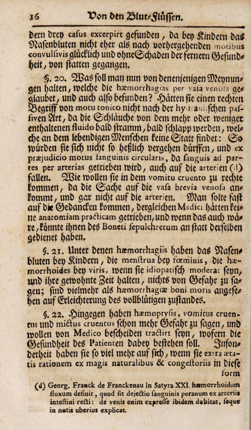 bem bret> cafus excerpirt gefunben, ba bei) fJnbcm bai Sftafenbluten nicht eher als nach oorhergehenben mocitjus convuifivisgfacfltd) unb ohne(Schaben bec fernem ©efunb# heit, öon flattert gegangen. §. 20. SSBas foll man nun non benenjentgen SDfepnun# gen galten/ tneld^e bie hsemorrhagras per vaia veno:!:? ge# glaubet, unb auch alfo befunben? Ratten ftc einen rechten begriff non motu tonico nicht nach bet hy i aui.fchen paf- fiven 2(tt, ba bie (Schläuche non bem mehr ober mentget enthaltenen fluido halb jlramm, halb fchlapp mctbett, tnel# che an bem lehenbigen SDJenfchen feine (Statt ji'nbet; (So mürben fteftch nicht fo höflich nergehen bürffen, unb ex prtejudicio motus ianguinis circulart», ba fanguis ad par¬ tes per arterias getrieben JOirb, audh auf bie artericn C‘i> fallen. 2Bie mollen fte in bem vomitu cruento ju rechte fomrnen, ba bie (Sache auf bie vafa brevia venota an# fommt, unb gar nicht auf bie arterien. 5)?an folte faff auf bit ©ebancfen fommen, becgleicben Media hatten fei# ne anatomiam pratficam getrieben, unb trenn bas auch vnd# re, f önnte ihnen beö Boneci fepuichretum an ffatt berfelben gebienct f>aben. §. 2i. Unter benen harmorrhagiis haben bag Sftafen# bluten bet) Äinbem, bie menftrua bet) foeniinis, bie hä¬ morrhoides ben viris, menn ftc idiopatifch moderat fepn, unb ihre gelohnte Seit halten, nicht« t>on @efal>r ju fa# gen; ftnb otelmehr als hsmorrhagise boni moris angefe# hen auf Erleichterung beS oollblütigen juftanbes. §. 22. hingegen haben hsmoptyfis, vomicus cruen- tus unb miftus cruentus fc^on mehr ©efahr ju fagen, unb tooUen oon Medico befcheiben trachrt fepn, mofern bie ©efunbheit beS Patienten habet) bejtehen foll. 3nfon# berheit haben fie fo oiel mehr auf ftch, menn fte extra *ta- tis rationem ex magis naturalibus & congeftoriis tn biefe form (d) Georg. Franck de Franckenau in SatyraXXl hamorrhoidum fluxura definit, qtiod fit deje&io fanguinis peranum ex arterii* inteftini refti: de venis enim exprefle ibidem dubitat» fcque in notis uberius explicat.