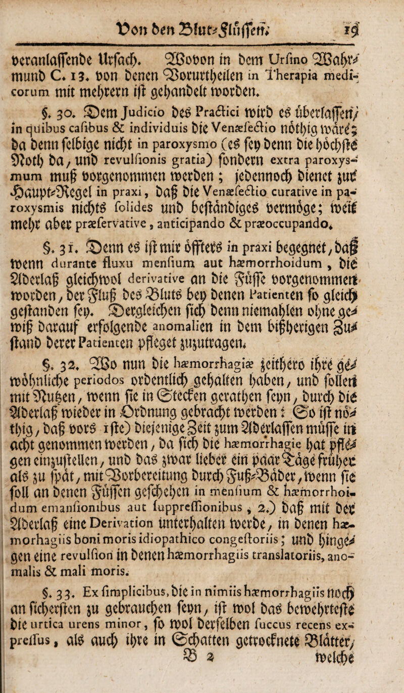 Von t>en 23fuf*3lufTetr; i#' »cranlajfenbe Urfach. Sßoeon in bcm Urfino SBahW IllUtti) C. 13. t>OI1 Denen QSorutth eilen in Therapia medi-; corum mit mehrern ift gehanöelt worben. §. 30. dem Judicio bes PracHci wirb csübetfaffett/ in quibus cafibus & individuis bie Venxi'eflio nÖtl)igwär^5 ba bemtfetbige nicht in paroxysmo (el fcp beim tue bbchfii 9iotl) bfl/ unb revullionis gratia) fonbeCtt extra paroxys- mum mug oorgenommen werben; jebennoch bienet jup 4?aupt*3ccgel in praxi, bdg bie Venxfe6tio curative in pa- roxysmis nichts foüdes unb bcftdnbigcs »errnoge; weif mehr über praefervative, ancicipando & pra’occupando, §. 31. denn es ift mir offters in praxi begegnet,ba§ Wenn durante fluxu menfium aut hxmorrhoidum , bi£ SÜbcrlag glcichwol derivative ön bie pfiffe öorgenommetf worben, ber§lug bes 53luts bei) benen Patienten fo gleich» geftanben fei), dergleichen ftch benn niemahlen ohne gc* wig barauf erfolgcnbe anomaüen in bem bigherigen Su* flanb berer Patienten pgeget jujutragem §. 32. 2Bo nun bie hxmorrhagix jcttfycro ihre geV wohnliche periodos orbentlich gehalten haben, unb foiletf mit^uhen, wenn fie in ©teefen gerathen fepn, burch bie Slberlag wieber in Otbnung gebracht werben i @0 ift no* tl>ig, bag eotS 1 fie) Diejenige Seit jum Slberlaffen muffe trt acht genommen werben, ba ftch bie hxmarrhagie hat geneitijufiellen, unb bas jwar lieber ein päarddge fragen als ju fpät, mit Vorbereitung burch Sug^äber, Wenn fie foll an benen $dfTen gefchehen in menlium & hsmorrhoi- dum enianfiombus aut luppretlionibus * 2.) bag mit bCC $(beiiag eine Derivation unterhalten Werbe, in benen hx. morhagiisbonimorisidiopathico congeftoriis; unb ginget gen eine revulfiori in benen hxmorrhagiis translatoriis, ano- malis & mali moris. §. 33. Exfiraplicibus.bieinnimiishxmorrbagiisnoch an fiegerften ju gebrauchen fepn, ift wol bas bewehrtet bie urtica urens minor, fo WOl betfeibcn fuccus recens ex-' preifus, als auch ihre in ©chatten gettoefnete SBldtter,' SS 3 welche