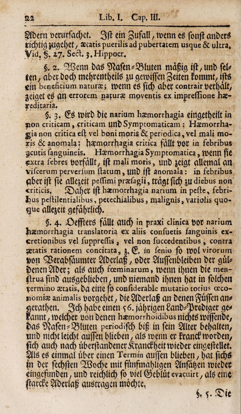 Ipfbetn petutfacl)cf* 3fi ein gufall / mm es fonjt anbets itcf)tig |4tgel)et, ascatis puerilis ad pubertatem usque & ultra* Vid? §, Z7* Seel. 3, Hippocr, §♦ 2, bas Olafen* bluten mafig ijt,unb ftU ien / abet bpcf) mebtentbeite ju gemiffen Setten fommt, tjl$ lein beneficium natura ; menn eP fidf) abet contrair geiget CP CIU errorun jiaturas mpventis ex impreffione has- :aria. §♦ 3* (?P Ü)itb Die narium hasmorrhagia eingekeilt in anon criticam, criticam UUb Symptomaticam ? Haemorrha- gia non critica e{| vel boni mpri§ & periodica > vel qaali mo- iris & anomal^: {]2emprrhagia critica fallt Pöt in febribus ^cutis fangumeis* Haemorrhagia Symptomatica, menn jtC £xtra febres DOtfallt/ tfl mali moris, unb jetQt allemal at| Vifcerum perverftirn (latum > unb tfl änomala: in febribus $bet tfl fte allezeit peifimi prsefagij, tragt ftcb diebus non criticis. !5)abct tfl haemorrhagia narium in pefte> febri- fcus peililentialibus, petechialibus, malignis, yariolis ejuo» gue aliejeit gefdbtlicb* §♦ 4. ßefftetP fallt aitdf) in praxi clinica DOt narium haemorrhagia translatoria ex aliis confuetis fanguinis ex- cretiopibus vel fuppreflis a vel non fuccedentibus , contra aetatis rationem concitata, j, (J, in fenio fi> mol virorum pm ^etgbfdumtet Slbetlaf, ober Sluffcnbleiben bet gnU Serien Slbet; ate auch foeminarum, mm tbnen bte men- flrua ftnb au^gebliebcit/ unb niemanb ihnen bat in feieren fcrmiiio aetatis, ba eine fp confiderable mutatio totius ceco- «omis animal is potgeljet, bte§fberlaf an benen$üffenan* getanem 3d> l)abe einen s ^ |dl)tigen £anb^tebiget ge* fannt/meldet tmnbenen h«morrhoidibusmdbtPn)i(fenbe/ baP 9lafenf SÖIüten periodifdfj big in fein Slltet bemalten, tmb nid)tkiü)t auffenblieben; alP mm et ftand? motben, ftd) auch nach ubet)lanbenet^tancff)eittt)iebet eingebettet Site eP einmal übet einen Termin auffen blieben, bat ftcb^ in bet feebffen 2Öod)e mit fünfmaligen Slnfd|en miebet eingefunben, unb reichlich fo t>iel (Ueblut evaeuirt y ate eine 'te. rrN