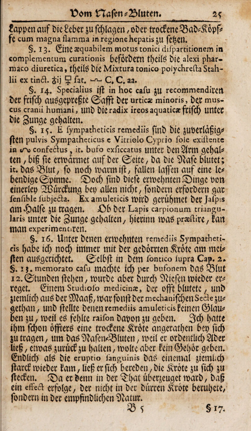 Sappen auf tue feber ju fotogen , ober troefene 33ab^6pf* fe cum magna flamma inregionehepatis ju fefjett. §.13. SitlC Jequabilem motus tonici ddparcitionem in complementum curationis bcfotbew t!)CÜS bie alexi phar- maco diuretica, t!)Cll'ö bie Mixtura tonico polychrefta Stah- lii ex tin£l. &ij 5 lat. C, C, aa. §. 14. Specialius ifl in hoc caiu JU recommenditett bet fnfd) auSgepttfte ©afft bet urticae minoris, bet mus- cus crami humani, unb bie radix ireos aquatic* fttfcf Utttet bie gunge gehalten. §. if. E fympatheticis remediis ftnb bie JUPetldftg# ften pulvis Sympathericus e Vitrielo Cyprio fole exiftente in sT« confeilus , it. bufo exficcatus unter ben Sitttl getjat^ ten, bif fie ermdrmet auf bet ©eite, ba bie 9iafe blutet; it. bas SSlut/ fo noch matmifi, fallen taffen auf eine le* benbige©pinne, ©och ftnb tiefe ernennten.Singe Poti einetlep SBurcfung bep allen nicht / fonbetn etforbetn gar fenfible iubjeda. Ex amuleticis mitb getü^tttet bet JaTpis am #alfe JU ttagen. ßb bet Lapis carpionum triangu- laris unter bie Bunge gehalten/ hierum mas praftire, fatt man experimentiten. §. 16. Unter benen etmehnten remediis Sympatbeti- cis habe ich noch immer mit bet geborrten $töte am tuet* ften ausgerichtet, ©elbft in bem fontico lupra Cap. 2. §. ij.memorato cafu machte ich Per bufonem baS Q3lut 12. ©tunten flehen, mürbe aber burch liefen mieber et* reget. Stttem Studiotb medicinae, ber offt blutete / unb jtemlich aus ber SOtaaf, mar fonft ber meebanifchen Seele ju* gethan, unb (teilte benen remediis amuleticis feinen ©lau* ben ju / meil es fehlte raifon bapon ju geben. 3ch hatte ihm fchon öffterS eine troefene ^röte angerathen bet> fich ju tragen/ um bas 9tafcmi8luten, meil er otbentltch 2lbet lief, etmas juruef ju halten, molte aber fein ©eher geben. Snblich als bie eruptio languinis baS ciuemal jietniich ftarcf mietet laut, lief crftch bereben,bie Äröte ju ftch ju fteefen. £)a er bentt in ber 3Vd überzeuget marb, baf ein eiTecl erfolge, ber nicht in ber bürten Äröte beruhete, fonbetn in ber empfnblichen Statut. fö s §17-