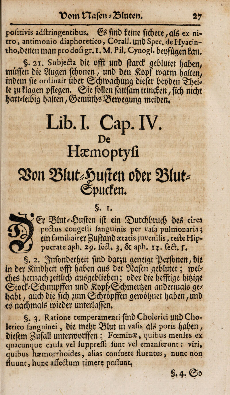 poiitivis adftringentibus, (£ö ftnb feine ficbei'C,alß ex ni¬ tro, antimonio diaphoretico, Corall. uilt Spec. de Hyacin- tho,teilen man pro dofi gr. 1. M. Pil. Cynogl. beifügen fan. §. 2x. Subjecla bie offt unb ftarcf geblutet haben/ muffen bie 9(ugen fchonen, unb ben .topf warm halten, intern fie ordinair übet (Schwächung tiefer bepten ^hei» le ju fingen pflegen. (Sie feilen fattfam ttincfen, fleh nicht hartleibig halten, ©ernüths Bewegung meiten. Lib.I. Cap. IV. De Haemoptyll 2>tm 23lukf)u(Iett ober 23ltrt* 0pucfem §. 1. ^•k^fr 2Mut# puffen ijl ein SDurchbrudj beß circa pe6lus congeiti tanguinis per vafa pulmonaria5 ein familiairet guftant secatis juvenilis. teile Hip- pocrate aph, 29. feft. 3, & aph. 1$. fe£t. f. §. 2. Snfonterheit ffnt barju geneigt ^erfonen, bie in ber £intl)cit offt haben auß ber 9fafen geblutet; wel# theß hernach seitlich außgeblieben; ober bie heftige hihtge <Stocf#(Schnupffen unb £opf*©'chmet|en anbermalß ge# habt, auch tie ftcf> jum (Schröpjfen gewöhnet haben,unb eß nachmalß mietet unterlaßen, §. 3. Ratione temperamenti ffnt Cholerici unt Cho- lerico fanguinei, tie mehr 25lut in vafis alß poris haben, biefem gufaU untermorffen: Foeminae, quibus menies ex quacunque caufa vel iuppreffi funt vel emanferunt: viri, quibus hsemorrhoides, alias confuete fluentes, nunc non fluunt, huqc affe6tum timer$ polTuntt §.4- @0