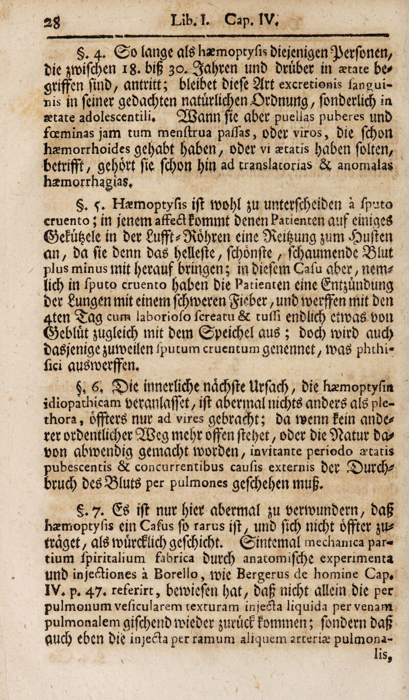 §♦ 4* ©o lange als haemoptyfh bteienigen^erfonen/ bie jmtfcben 18* bif? 30,fahren unb brüber in «täte be* griffen fmb/ antritt; bietbet bicfe 2(rt excredoms ftngui- nis m feiner gebadeten natürlichen pOrbnutfg, fonberltcb in «täte adolescentili* SSSann ftC aber puelias puberes unb fceminas jam tum menftrua paffas, ober viros, bie fc^Otl hämorrhoides gehabt haben / ober vi aetatfs haben foltert, betrifft/ gehört fie fchon l)in ad translatorias & auomalas h3emqrrhagia$, §♦ H^moptyfis ift mol)l ju unterfcbeiben ä iputo cruento; in jenem affeflfommt benen Patienten auf einiges ©efüljele in ber £ufft*3vohren eine 9vei|ung jum puffen an, ba fie benn bas beließe/ fcbbnße / fchaumenbc 581 nt y plus minus mit herauf bringen; in biefem Calu aber; nem* iich in fputo cruento haben bte Patienten eine ßntjunbung ber Zungen mit einem fcfjmeren lieber, unb merffen mit ben 4ten ^ag cum iaboriofo fereatu &C tulli enblich CtmaS DöU ©eblüt jugleich mit bem ©peidjel aus; hoch mirb and) baSjenigejurneileniputumcrucntumgenennet/ mas phthi- fiel ausmerjfem §* 6* !^)ie irmerlidje nddjße Urfad)/ bte haemoptyfm idiopathicam peranlaffet/ tfl abermal nichts anbers als pie- thora, öfters nur ad vires gebracht; ba menn fein anbe* rer orbentlicher SOßeg mehr offen flehet, ober bte %atur ba* oon abmenbig gemacht morben/ invitante periodo Ataris pubescentis & concurrentibus caufis externis ber ©Urd)* brueb bes33luts per puimones gesehen muf, §♦7^ <£s ifl nur hier abermal ju oemunbern/ baj? hsemoptyfis einCafus fo rarus tfl, Unb ftdf) nicht offter JU* traget/ alsmürcflichgefchicht ©internal mechamca par¬ tium ipiritalium fabrica burch anatomi.fd)£ experimenta Unb inje&iones a Borello, mie Bergerus de homine Cap, IV, p, 474 referirt, beliefert 1jat, baf? nicht allein bte per pulmonum veficularem texturam inje&'a liquida pervenam pulmonalem gtfdbcnb mieber jurücf Fommen; fonbern ba# guch eben bie injedaperramum aüquem arterix pultnona- v , lis,