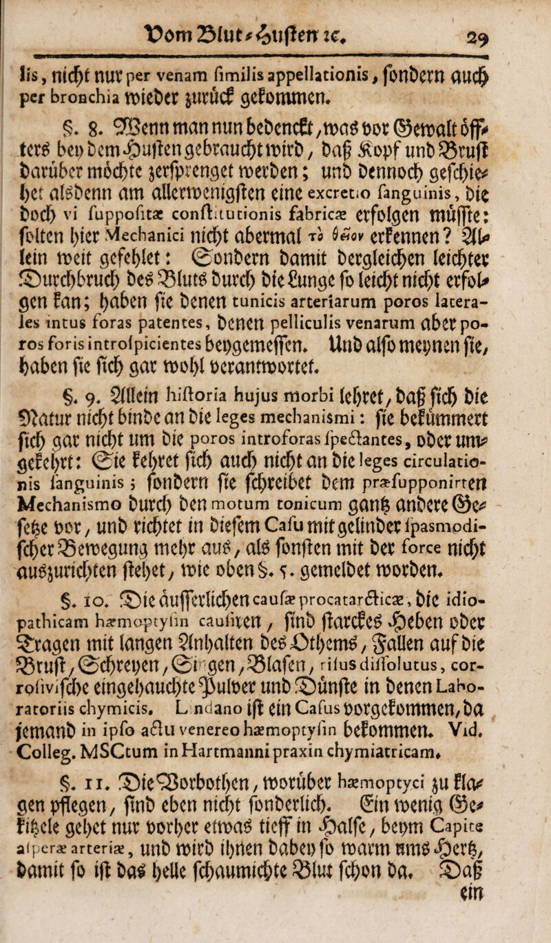 Dom 2Mut*<ottflen tc. lis, nidjf mtV per venam fimilis appelladonis, fonbeW (UIC^ per bronchia voicöct jucücf gefommen. §. 8. ®ennmannunbebencö/maspüt©etpatt6ff<' terS bepbem duften gebraucht lpirb, Dag Äopf unb SSruft barüber möchte jerfprenget merben; unb Dennoch gefegte# I)ct aisbenn am allermnigfien eine excretio fanguiim, bie büd) vi l’uppofita: conftitutionis fabrica; erfolgen mufftet feiten hier viechanici nicht abermalt« ernennen ? 21t» iein mit gcfehlet: ©onbern bamit begleichen leidste« ®urd)brud) beS ^BlutS burd) bie £ungefo leicht nief^t erfoU gen fein; haben fte benen tunicis arteriarum poros latera¬ les intus foras patentes, benen pelliculis venarum flbetpo¬ ros foris introipidentes bepgemeffen. Unb alfomepnen fte/ haben fte ftcf> gar rooi>l pcranttportef. §. 9. Sillein hiftoria hujus morbi lehret/baff ftd) bie Statur nid)t binbe an bie leges mechanismi: fte befummert ftd) gar nicht um bie poros introforasi'peftantes, ober um# gefeilt: 0ie Eehret ftd) and) nicht an bie leges circulatio- nis i'anguinis; fonbern fte fchreibet bem pr*fupponirteti Mechanismo burd) ben motum tonicum gemh anbere©e# fefee per / unb richtet in tiefem Cafu mit gclinbet tpasmodi- fcherQ3emegung mehr aus, als fünften mit ber force nid)t auSjurichten flehet/ mte oben$. <?. gemclbet roorben. §. 10. ©teäufferlichencaufeprocatanSicae, bie idio- pathicam h*moptyiin cauiiten, ftnb flarcfeS $ebcn über fragen mit langen Hinhalten beS £>tbemö / fallen auf bie 58tufl/@chret)en ; ©f gen / iBlafen / niusdüfoiutus, cor- rofivifd)e eingehauchte fpufoer unb fDünfte in benen LaKo- ratoriis chymicis. L ndano tfl einCafuspotgcfommen,ba jemanb in ipfo adln venereo haemoptyiin bcEomtnCtt. Vid. Colleg. MSCtum in Hartmanni praxin chymiatricam* §. 11. SMe'Sorbotljcn, tporüber haemoptyci juflo# gen pflegen/ ftnb eben nicht fonberlich* ©n wenig @e# fittele gehet nur borher etrnas tieft in -fbolfc, beptn Capite afper^e arteris, unb tpirb ihnen habet) fo warm mns $ex%, bamit fo tfl bas helle fchaumichte 2Mut fchon ba. ©a§ ein