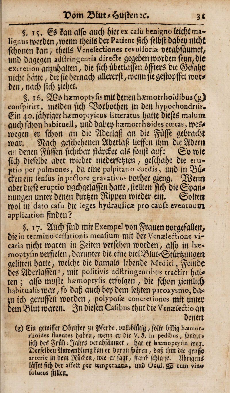 §. I Sö Fan alfo aucf) f>icrex cafu benigno leicht ma- ligr.us werben, wenn tl^eilö ber Patient ftch fclbft habet» nidTjC fronen Fan, theils Vcnefediones revuiionac oerabfaumet, Ulti) bdgC^Cn adftringentia direefe gegeben WOtben fct)n,btC exeretion anjtthalten, t>ic ftcf) übetlaffen öfters bic ©cfat)C nicht batte, bie ftc hernach aUetetfF,wenn fte gejfogffet root* bett, nach ftch §. 16, 20o hstmoptyfis mitÖCHCnhatmorrhoidibus(g) confpirirt, mclt>C!l ftd) SSotbotljen in ben hypochondriis. Sin 40. fahtigechjemoptyieus ütteratus hatte btefeö malnra auchfdjon habituell, unb babep bsmorrhoides coecas, WeS* wegen et fchon an bie Slbedaf an bie Suffe gebracht war. s3?ach gefchehenen Sfberlaf lieffen ihm bie Sfberti an benen Söffen fichtbat ftärefee als fonff auf: ©0 wie ftch biefelbe aber wieber nieberfehtett, gefchahe bie eru- ptio per pulmones, ba eine palpitatio cordis, «nb in Q5Ü* efen ein tenfus in peflore gravativus fovf>ct gieng. 2Bemt aberbtefeerupdo ntrehgelaffen hatte, feilten ftch bie ©patti» nungen unter betten Furien Sfiippen wteber ein. ©offen Woi in dato cafu bie leges hydraulics pro cauf: eventuuai application finben? §. 17. Sfuch ftnb mir Exempel oon Stauen oorgefallerr, bte in termino cetlationis menfium tntt bet Ventefedione vi- caria nicht waren in Seiten tterfehen worben, alfo in har- moptyfw toerfüslen 7 darunter bie eine »iel23lut*©fürfjungett gefitten hatte/ welche bie bamals lehenbe Medici, Seinbe beS Sfberlaffett *, mit pofnivis adftringentibus tradirt ten; alfo muffe h^moptyiis erfolgen, bie fchon jiemlicf) habitualis Wat , fo baf auch bei) bem leiten paroxysmo, ÖOs» ju ich geruffen worben, polypofe concreciones mit untec bem Sölut waren. 3n biefen Cafibus thutbie Vensfedioatt ' benett (g) €in gewiffcrökt(ler su tpfabe, »Dlbblufig, folfe BiKtg Immer- rhoides fluentes babeit/ Wenn et’ Die V, S. ia pedibus, fonb.tfT* lic& be£ gnifj * Sa6r$ Derabfdutnef, bat er baeraopeytm 2)erfelbeu21nR>«nbiumjFaner Daran fpfiren, Dafj if>m Die groifc arterie in Dem Dvücferi/ mie er faejf, ftardf fcplaie. Übrigens täflet ftep Der affect per t«mpcrautia, imD Ocui. cum via» foiucos (litten*