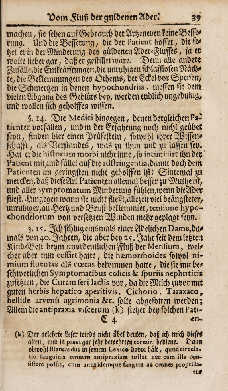 ..—-- -----T- , - r — machen, fte fel>en auf OkbrauchberSlrfjenenen feine 33effe* rung. Unb bte 35ejfcrung, btc Der Patient hoffet, tote fe« ijet criti bet Anbetung beö gülbenen 2Jber*$lujfeö, ja ec weite lieber gar, baß et gcfliUetware. ©enn alle anbete 3ufäl!e,Die entfräfftungen,bie unruhigen fchlafflofcn 9'äcly tc, Die iScflcmmungcn Des £>tl)em6, bet Cicfclbor ©peifen, bie ©dßmerhen in benen hypochandriis, meffen fte Dem Dielen Abgang Des ©eblüts bei), tt>etben enblid) ungebuftig, unb wollen fleh geholjfen wtjfen. §.14. £)ie Medici hingegen, Denen Dergleichen Pa¬ tienten Vorfällen, unb in bet (Erfahrung noch nicht geübef fc\)nL finben hier einen Qirüfeflcin, fowol)l ihrer <2ßtjfenä» fchajtt, als fScrflanbcs, was ju tl)un unb ju taffen fei). «£)at Ct bie hiftoriam morbi nicht inne, fo intimidirt il>n beC Patient mit,unb fället auf bie adftringent ia,bamit Doch Dem Patienten tm getingjien nicht geholfen ift: ©internal ja merefen,baß biefeStrt Patienten allemal befer ju SDfuthc ift, unb alletdymptomatum$)?mberung fühlen,wenn bteSlbec fiiefl. hingegen wann fte nicht fließt,aDesett Diel beängfletet, unruhigeren ^>eth unb SBrufr beflemmter,tenfione hypo- ehondriorum bon berfehtenSGßmben mehr geplagt feim. §.15.3ch Icfllug einsmals einer Slbelichen Dame, 6a<* mals hon40. fahren, bie aber bei) 2^, 3aht feit Dem leiten &inb=33ett bepi unotbentlichen Stuf Der Menfium, wel* d)et aber nun celfirt hatte, bie hämorrhoides fowol ni- miumfluentss als coecas bekommen hatte, biefiemitbe^ fchwetlichenSymptomatibus colicis& fpuriis nephnticis $ufe|ten, bie Curam feri laflis bot, ba Dienlich jubormit guten herbis hepatico aperitivis, Cichorio, Taraxaco, belüde arvenfi agrimonia &c. folte abgefotten Werben; SlUeinbieantipraxia vifeerum (k) flehet bei)folchen IJati- £ 4 en- (k) ©er gelehrte Sefer (virbd nicht il&cl heuten, besfl ich mich biefeä ölten, unb in praxi gar jebr bewehrten termini hebiene. ©an» Obrt>of)l Blaneardus in fltnittl Lcxico Dot)Or&dlt, quodcireula- tio fanguinis orrmem antipraxiam toll.it nec cum illa cqh- liftcre poilit, cum unusidemque fanguis ad omnes propella* tuf