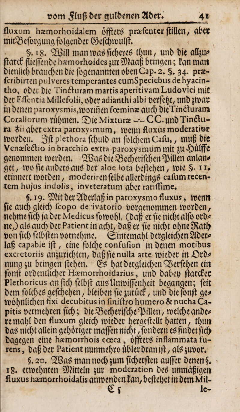 inniimiiiM—..I .. . . - - ' '■.... im — * fluxum hsmorhoidalem öfftetö praefenter Rillet!/ abtS mitfBeforgung folgenber 0) efcftwulfh §. x 8. 93M matt was fieberet tbun, unb bte atlju^ ftarcf flieflenbe haemorhoides jutSDktaj? bringen; fanmatt btenlich brauchen bie fogenannten oben Cap. 2. §. 34. prse- fcribirten pulveres temperantes cumSpeciebus de hyacin- tho, obcc bie TindhirammartisaperitivamLudovici mit bet Eflentia Millefolii, ober adianthi albi perfekt/ unb jlMC in benen paroxysmis,worinenfoeminae and) bteTin&uram Corallorum rühmen. ©ieMixtura: -^CC.unbTindu- ra £ii abet extra paroxysmum, wenn fluxusmoderatitor worben. 3ft piethora fcbttlb an folchem Cafu,, mufji btt Venaefedio inbracchio extra paroxysmum mit JU dg>ütffc genommen werben. fHSöö bie 33echetifcben Rillen anlan* get, voofteanbetöauö bet aloe Iota befielen/ wie §• iu erinnert worben, moderirenfelbealletbingö cafumrecen- temhujus indolis, invetcratum aber rariffime. §.19. 2D?it bctSlbetlajj in paroxysmo fluxus, Wetttt fte auch gleich fcopo deivatorio potgenommen worben, nebme ftqj ja bet Medicus fowobl, (ba| et fte nicht alfo orb* tte,) aß and) bet Patient in adf>t/ ba§ et fte nicht obneücatb pon ficb felbften Potnebme. @intemal)l dergleichen Slber* la§ capable iff, eine ft lebe confufion in benen motibus exeretoriis anjutichtcn, ba§ fte nulla arte tpiebet in £>tb* nung ju bringen flehen. <5$ bat begleichen <äSerfel)en eitt fonft otbentltcher Hsemorrhoidarius, unb babep fiarefee Plethoricus anftch felbft auöUmpijfenbeit begangen; fett bem folcheö gefcheben, bleiben fte jutücf, unb bie fonfi ge* tPÖbnlichen fixi decubitus in finiflro humero & nucha Ca¬ pitis pcrmebren ftch; bie35echetifcbeRillen/ welche anbe* remabl ben fluxum gleich wiebet berge (teilt batten, tbutt bas nicht allein gehöriger majfen nicht ,fonbern eäfwbetftcfr bagegen eine hsmorrhois coeca , öfjtetö inflammata fu- rens, baf bet Patient nunmcbro übler bran ift, ato jupot. §.20. 2BaS man noch pm ficherften aujfet benen f. • 18. etwebnten Spitteln jur moderation beö unmäßigen fluxus haemorrhoidalis anwenben fan, beftebet in bem Mil- k-