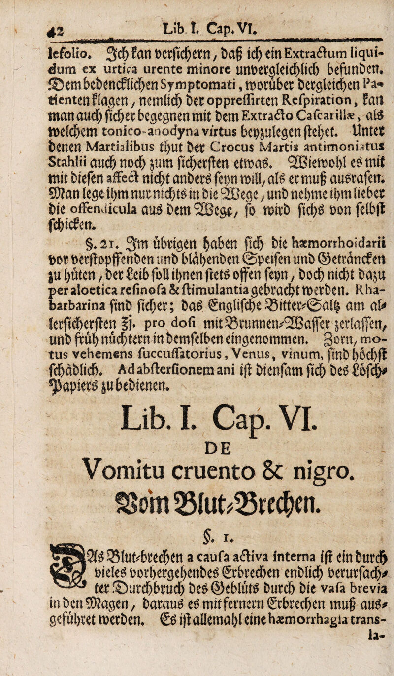 - i .1 .■— ■■''  ■*■ ■ - ' 1 ■ *i'W til—in fn n ««—*w lefolio. 3$ tan PCtfichettt, baf; ich ein Extraflum liqui¬ dum ex urtica urente minore tmt>CVaIetdE)Itcf) befunden. S5em bebencflichen Sym ptomati, roorubet begleichen Pa* tientenfingen, nemüdj bet oppreffirten Refpiration, Patt man auch jtdjet begegnen mit betn Extraäo Cafcarili*, als welchem tonico-anodynavirtus bepjulegen flehet. Untet benen Martialibus ti)ut bet Crocus Martis antimoni-tus Stahlii auch noch jum ftcherflen etwas. l2Biewobl es mit mitbiefen affedl nicht anbets fepn will/ als et muß auStafen. 59?an lege ihm nut nichts in bie 2Bege, unb nehme ihm liebet bie offendicula aus bem 2Bege, fo wirb fichs ton felbft febiefen. §. 2i. 3m übrigen haben fidj bie hamorrhoidarii bot oerfbpffenben unb bldhenben ©peifen unb@ettancfen ju hüten, bet £eib foü ihnen ftets offen fepn, boct> nicht baju peraloeticarefinofa&ftimulantiagebrachttoetben. Rha- barbarina ftnb ftcher; baS €ngltfche 35ittet#@alh am aU letfidhetflen §j. pro dofi mit33tunnen#l2Baffer jerlaffen, unb früh nüchtern in bemfelbcn eingenommen. gorn, mo- tus vehemens fuccuflätorius, Venus, vinum, fmbl)öd)ft fdjdblich. Ad abfterfionem ani ifj btenfam ftch beS £öfch* Rapiers jubebienen. Lib. I. Cap. VI. DE Vomitu cruento 8c nigro. SSom 2Mut*33itcf)en. §. i. JjjS»2lS 3$luribte(hett a caufa aftiva interna ift etnbutcfr Pieles oorbergel>enbeS Erbrechen enblich berurfach# ter ©tirchbfuch bes ©eblüts burch bie vafa brevia in ben «Wagen, barauS es mitfernern ©brechen mufj aus# gefühtet tpetben. & ift allemahl eine hxmorrhagia trans- la-