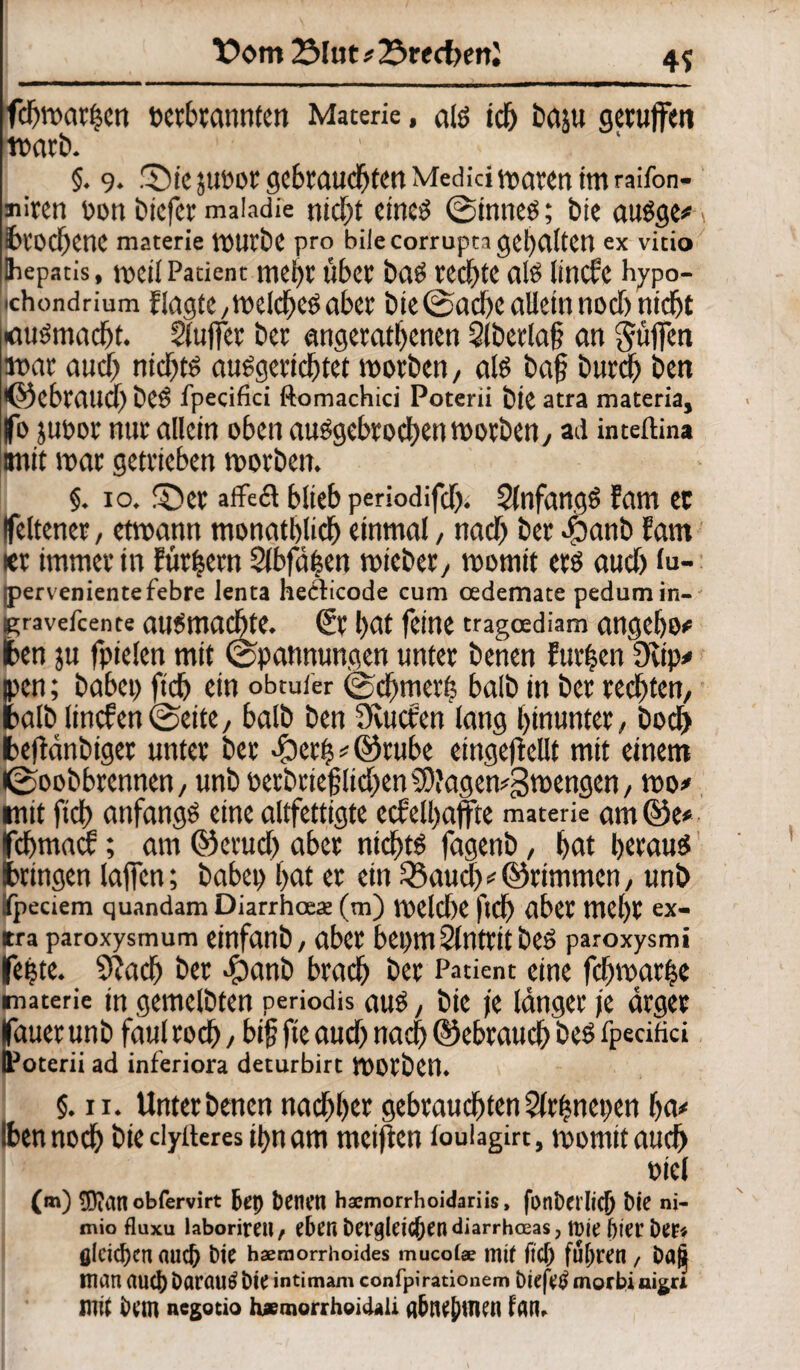 X>om 2Mut#23recf)ettJ 4? fdjwar|en bcrbtanntcn Materie, atö id) baju getujfen warb. §. 9. 'Sic juoot gebrauchten Medici waten im raifon- miten bon biefer maladie nicf)t cineö ©inneo; bie auSge#: lbrod)enC materie WUtbe pro bilecorrupta gehalten ex vitio Ihepatis, weil Patient mei)t Über bflö VCC^tC al$ lincfe hypo- ichondrium flaute ytt>eicf)C0 aber bte©ad)c allein noch nicht «uömacbt. Slufiet bet angetatbenen Qlbetlaff an griffen war aticff nichts auSgericbtet worben, als ba§ btirci) ben •©ebraueff beS fpecifici ftomachici Poterii bie atra materia, fo juoor nur allein oben abgebrochen worben, ad inteftina imit war getrieben worben. §. 10. fDct affect blieb periodifd). SlnfangS Eam ec ifeltener, etwann monatlich einmal, nad) ber äbanb fam icr immer in füttern 2lbfä£en wicber, womit erö aud) (u- pervenientefebre lenta heclicode cum cedemate pedumin- ravefeente ausmaebte. (St bat feine tragoediam angebo# en ju fptelen mit Spannungen unter benen furzen Üvtp# en; habet) ftd) ein obtufer ©dffmer^ halb in bet rechten, alb linefenSeite, halb ben Svuctxn lang hinunter, bod> eftänbiger unter ber -fbetfj * ©tube eingeffeilt mit einem ©oobbrennen, unb oerbriefflid;en SDJagewgwengen, wo# it ftd) anfangs eine altfettigte eefetyaffte materie am@e* effmatt; am ©erud) aber nichts fagenb, bat heraus ringen laffen; habet) bat er ein 33aud) # ©rimrnen, unb peciem quandam Diarrhoeat (tn) Welche ffd) aber mel)t ex¬ tra paroxysmum einfanb, aber bepmSlntritbeS paroxysmi feete. 9? ach ber dpanb bracb ber Patient eine fcbwarfje materie tn gemelbten periodis aus, bie je länger je ärger lauer unb faul rod), bifj fie aud) nad) ©ebraueb beS fpecifici IPoterii ad inferiora deturbirt Worben. §. 11. Unterbenen nad)l)cr gebrauchten 2lrbnet)eu ba# Iben noch bie dyiteres ibnam weiften foulagirt, womitaudj »iel (m) 50ian obfervirt &et) fcenen haemorrhoidariis, fonbet ltC^ bie ni- mio fluxu laborireil/ eben bCt’gleicfjen diarrheeas, tt)ie bierbep« flickten auefr bie hämorrhoides mucofae mif fiel; fuhren / baft man auch Darauf bie intimam confpirationem öiefetf morbi aigu mit bem negotio hj*morrh©icUii a6nej)men fan.