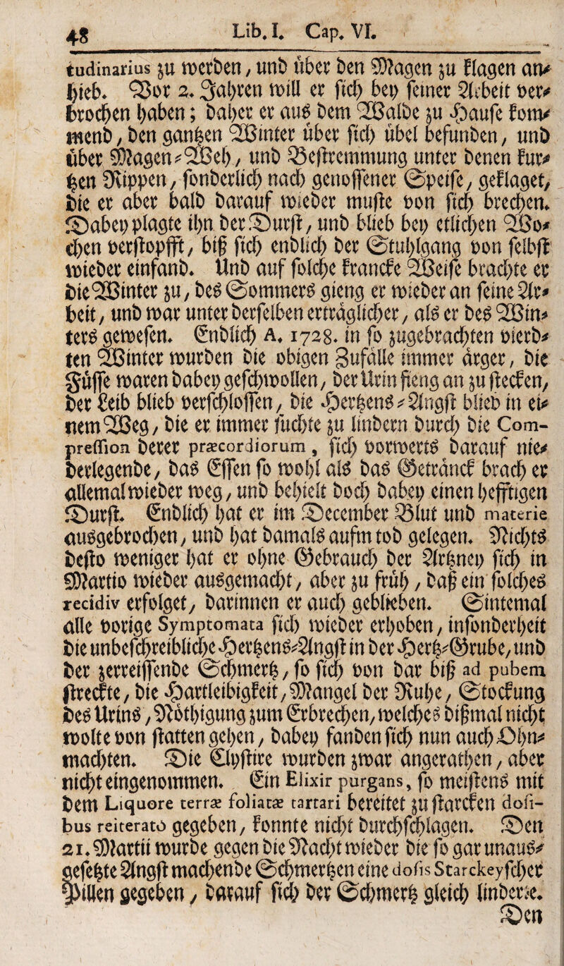 tudinarius ju merben, unb übet ben Stagen ju Hagen an# hieb. <35i>r 2.fahren rnill et ftd) bet) feinet Stcbcit per# brochen haben; bähet et aus bem SBalbe ju ibaufe fern# ment?, ben ganzen SBinter übet fiel) übel befunben, unö übet 5Wagen#2JBef)/ unb Q3efftemmung unter benen für# ($en SKippett, fonbetlid) nad) genoffenet ©peife, gef läget, bie et aber balb batauf mteber muffe Pon fid) brechen, ©abet) plagte tl>n berfDurjt, unb blieb bei) etlichen 2Bo* d)en petffopfff, bif ftd) enblid) bet ©tul)lgang pon felbff mtebet einfanb. Unb auf foldhe franefe SBetfe brachte et bieSSBinter ju, beß©ommerß gieng et miebetan feine 2lt* beit, unb mar unter betfelben erträglicher, als er bes 2Btn# terß gemefen. Snblich a. 1728. in fo ^gebrachten oietb* ten SBinter mürben bte obigen Unfälle immer ärger, bie güffe maten habet) gefd)tpollen, berUtinftengan $u jfeefen, bet fieib blieb oerfd)Ioffen, bie dkthenß * Slngff blieb in et* nem<2Beg, bie et immer fuchte ju linbetn burd) bie Com- preflion betet pracordiorum , ftd) POttpettß batauf nie# betlegenbe, baß ©fen fo mof)l alß baß Oeträncf brad) et allemalmieber meg, unb behielt bod) habet) einen hefftigen fDurjf» €nblich hat er im §)ecembet 53lut unb materie oußgebrodhen, unb hat bamalß aufm tob gelegen. 3M)tß befto meniget hat et ohne ©ebrauc!) bet 2(ti;nei) ftd) in «Stattio miebet außgemacht, aber ju früh / baf? ein foldjeß xecidiv erfolget, batinnen et aud) geblieben, ©internal alle porige Symptomata fid) mtebet erhoben, infonbethett bie unbefchreiblid)CvDethenß*2lng)t in bet 4)erh*@rube,unb bet jettetffenbe ©cbmerfs, fo ftd) Pon bat bift ad pubem ffteefte, bte -öattleibtgfeit, Mangel bet 0vul)e, ©toefung bes Urins/‘Dibthtgung jum ©brechen, mefcheß bifmal nicht »poltepon ffatten gehen, habet) fanben ftd) nun auchöhn* tnad)ten. S)ie Clpfitre mürben jroar angcrathen, aber nicht eingenommen. ©nEüxir purgans, fomeiffenß mit bem Liquore terra; foliac* tartari bereitet JUflatCfctl dofi- bus reiterato gegeben, fonnte nicht burchfchlagen. 5Den 2i.$0tattitmurbe gegen bte 9tad)tmieber btefogatunauß# gefegte Sfttgff machenbe ©d)tnerhen eine dofis Starckeyfd)et Rillen gegeben, batauf ftd) bet ©dtmerh gleich linbetse. £)eti