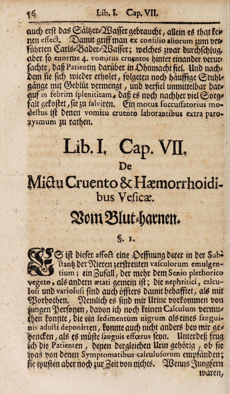 aucf) erft ba^!©at|cr«2Bajfct gebraust / allein e$ t&at-Eei» uen efFeft. Samit griff man ex conßiio »Horum jum t>ct> führten £arl^33abet?'3iBafFer; meldfcö jrnat burd>fd)lug, aber fo enorme 4. vomitus cru«ntos l)intcr einanbet öeruc» fddbte/baf Patientin baruber inöbnmacbtftel. Unb nadj* #em fte ftcf) mieber erholet, folgern nod) bäujftge ©tul)U gange mit ©eblitt »ermengt, unb verfiel unmittelbar bat* $Uf in febrim fplenideam, ba§Cg nö(l) nacf)l)Cr Diel©Orgo fält gefoftet/fte JU lalviren. (5in motus fuccuffatorius mo> «ieftus iji betten vomitu cruento laborantibus extra paro- jtysmum ju tatben. Lib.I. Cap. VII De • f • bus V eficae. r\ §. *. tfi btefcr affecl eine öeffnutig betet in bet Subi lan$ bet Mieten jetftveuten vafculorum emulgen- tium 5 tin gufall/ bet mefjt bettt Senio plethorico vcgeto, ate cmbem setati gemein ift; bte ncphritici, calcu- lofi im&varioiofi fm& aucl) offter^ öaitiit 6el>afftet / gte mit ^otfcot&wk Siemltd) e£ ftnb mit Utine PotEcmmen Port fingert ^etfoßeh, betten id) hod^ reinen Caiculum petriut* |()en Eonpte, bk ein fedimentum nigrum (tfe eineS fangui- nis adufii deponirtett/ Eonnteaud^ nicht anöet£ bet) mit ge^ |encfen eite ($ mujle fanguis effgems fepm Untctbe# ftug |eb ^ Patienten', bepen begleichen Utin geistig , ob fte tyon benen Symptomatibus cakuioforüm empfunben; 3ett non nichts 2Benn$3;tmgfem 1 muten.