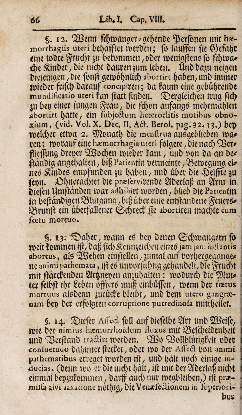 §. 12. 2Benn fchmanget«geljenbe ^ctfonen mit h*- morrhagiis uteri behafftet merben; fo laujfen fte ©efaljc eine tobte Srudfjt $u befommen, ober mentgfieno fo fchma« dje 5\inbet / bie nicht bauten jum leben. Unb baju neigen btejenigen, bie fonfi gewöhnlich abortirt haben/ unb immer toieber ftifch barauf «onapten; ba Faum eine gebügtenbe mundificatio uteri Fan ffatt fxnben. dergleichen trug ftd> ju bet> einer jungen $rau, bie fdjon anfangs me!)rmal)len abortirt hatte/ ein fubjeftum heteroclitis motibus obno- xium, (vid. Vol, X. Dec. II. Aft. Berol. pag.32. tj.) bc|> welcher etwa 2. SDionatl) bie menftrua auSgeblieben wo« ren; worauf eine hxmorrhagia uteri folgere, bie nach füejfung breiter SBochen wieber Farn, unb oon ba an be* (tänbtg angehalten/ big Patientin oermeinte/^Bewegung ei« neS ÄtnbeS empfunben ju haben / unb über bie 4beitftc ju fepn. £>bnetachtet bie praffemtenbe Slberlag an 2lrm in biefen Umfldnbcn mar adhibirt worben, blieb bie Patientin in bejidnbtgcn SSlutgang / big über eine entjfanbene geuerS* SSrunJf ein überfallener ©egreef fie abortiren machte cum feetu mortuo. §. ijrdaheT/ mann es bei) benen ©chwangetn fo meitfommen ift, bag fiel)Äennjeicben eines jam jam hntantis • abortus, als <2Bel>en einftellen / jumal auf »orhergegange« 1 ne animi pathemata, t|t es unoovfichtig gchattbelt/ bie gruebt 1 mit ftdrcFenben 2lr|nei)en anjuhalten: moburch bie SUut* 1 ter felbfi ihr €eben OffterS tnug einbüjfen, menn ber foetus 1 niortuus aisbenn jurüefe bleibt, unb bem utero gangrse- i nam bei) ber erfolgten corruptione putredinoia mitthctlet. ! §. 14. dtefer Affeä foll auf biefelbe 5(rt unb Steife, ■ wie ber nimm* haemon-hoidum fluxus mit SBetcheibenbeit I wnb fBetjlanb traclirt mcrben. 2Bo fSollblütigFeit ober i conluetudo bagintet jfecFet/ ober mo ber Äffeft oon ammi i pathematibus erreget morben ifb, unb hält noch einige in- t ffucias. (benn wo er bie nicht hält / ift mit ber Slbevlag nicht 1 einmal betpFommen / bartfauch nur wegbleiben/) t|f prx- • irulla alvi iaxacione iii>tf)tcj/ bteVenadeftionem in i’uperiori- - bus i