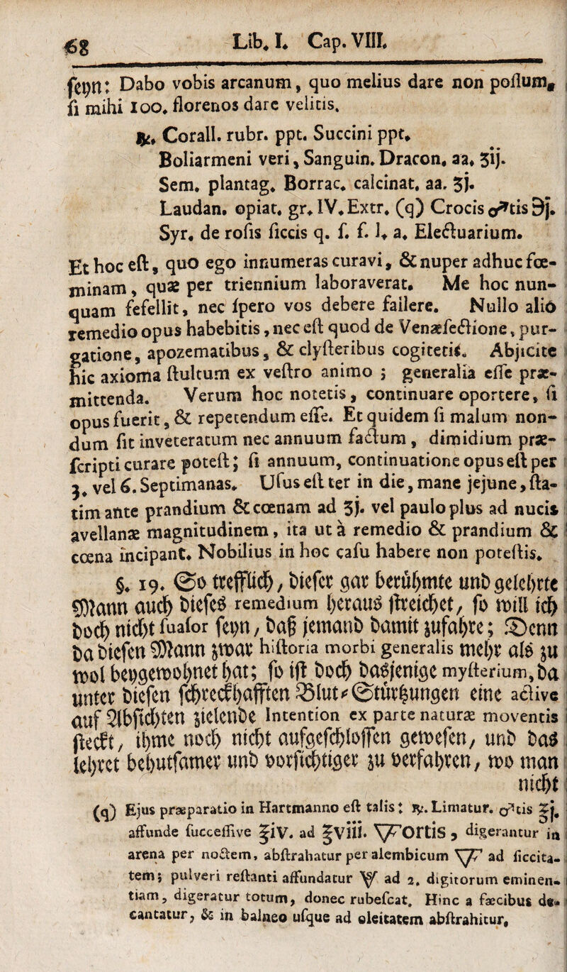 fetytK Dabo vobis arcanum, quo melius dare non poflum* fl mihi loo* florenos dare veiitis. Corall. rubr. ppt. Succini ppt* Boliarmeni veri, Sanguin. Dracon, aa* 5*ij. Sem* piantag* Borrac* calcinat, aa. 3j* Laudan. opiar. gr*IV*Extr* (q) Crocis o*tis E)j. Syr« de rofis ficcis q. f. £ U a* Ele&uarium. Et hoc eft, quo ego innumeras curavi, & nuper adhuc fce- minam, quae per triennium laboraverat. Me hoc nun- quam fefellit, nec fpero vos debere failere. Nullo aliö remedio opus habebitis, nec eft quod de Venaefeftione* pur- gatione, apozematibus s & clyfteribus cogited** Abjidte hic axioma ftultum ex veftro animo ; generalia eile pr«- mittenda. Verum hoc notetis, continuare oportere* fi opusfueric, & repecendum efie. Et q indem fi mal um non- dum fit inveteratum nec annuutn fadum, dimidium prae- fcripti curare poteil; fl annuum, continuatione opus eft per 3, vel6.Septimanas*. Ufas eft ter in die,mane jejune,fta- tim ante prandium &ccenam ad 3)« vel paulo plus ad nucis avellans magnitudinem, ita utä remedio & prandium & 1 ccena mcipant* Nobilius in hoc cafu habere non poteftis* §* 19. 0o tupd), tiefet gat betuf>mte unt) gelehrte j 5)fann auef) t>iefe$ remedium fyetautf fheidjet, fo n>tll tdf> t>odj> ntd)t fuaior fepn, t)c$ jemanD bamit jufafjte; SDenn Da tiefen $?ann jmat hi iloria morbi generalis ntel)t ölö JU tt>ol bet>gen&ohnet bat; fo tft bcch basjenige myfterium, ba unter btefen fchreefhafften QMut^tfithungen eine aclivc auf 2lbftd)ten sielenbe Intention ex parte natura moventis fteeft/ ü)tne noch nicht aufgefchloffen gemefen, unb baö lehret behutfamer unb »orftchtiger ju »erfahren, n>o man Ejus prseparatio in Hartmanno eft talis ♦ iy. Limatur. o^tis j affunde (ucceffive ^iv. ad 5VlÜ* ^’OFUS 3 digerantur i« arena per nodem, abftrahatur per alembicum \y/ ad liccita- tem; pulveri reftanti afFundatur V ad 2. digitorum eminen» 1 tiam, digeratur totum, donec rubefeat, Hinc a faecibus dt» ■ cantatur7 in balaeo ufque ad oltitatem abftrahicur.