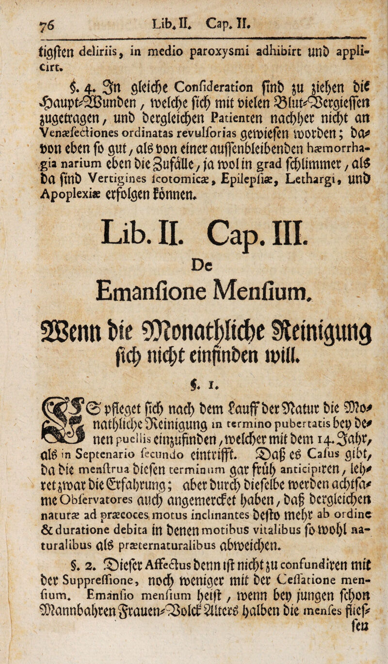 tigften deliriis, in medio paroxysmi adhibirt UüD appli- Cirt. §. 4. 3n gleite Confideration jtttb Jtl J!ef)Ctl biC •£aupfc$Bunt)en, mcld^c ftdSj mit bielen 33lut*Ö3ergteflfen jugetvagen, unb öergleidjen Patienten nadlet md)t an Venadediones ordinatas revulforias geibiefctl i'OOtben; bo# #on eben fo gut / ateeon einer auflenbletbenben hsmorrha- gia narium eben bie Sufdlk/ ja tool in grad fcblimmer, als ba fttlb Vertigines icotomics, Epilepfise, Lethargi, unö Apoplexiae erfolgen Eonnen. Lib. II. Cap. III. De Emanfione Menfiurrv Sßentt We $?onatpcbe Sieimptg ft$ nii)t cinftnbcn MU. $♦ I* @ pfleget (tdf> nach bem £auffber$ftatur bie Ä nat()Ud)e Üleintgung in terminopubertatisbepbe* nen pueiiis einjufinben /tr^eld&ermit bem 1 Ote in Septcnario fecundo eintrijft. ©a$ C$ Cafus gibt/ ba bie menftroabiefen cerminnm gatfrÜf) anticipitCH/ lei)* uthmx bie Erfahrung; aber burd) biefelbe werben ad)tfa* me Obfervatores and; angemetefet haben / baj? begleichen naturse ad prazcoces motus inclmantes befto mehr ab ordine &duratione debita ttt benenmotibus vitalibus fott>of)l na- turalibus al# prseternaturaiibus abt1Xtd)en* §♦ 2* ©iefer Affectus benn\fi nicht ju eonfunditen mit bet4 Suppreflfione, nod) finniger tttit ber Ceflacione men- fium, Emanfio menfium heift / wenn bet) jungen fchott 5ß?annbal)ten grauemSSold 2Ute*$ halben bie menfes fliep fea