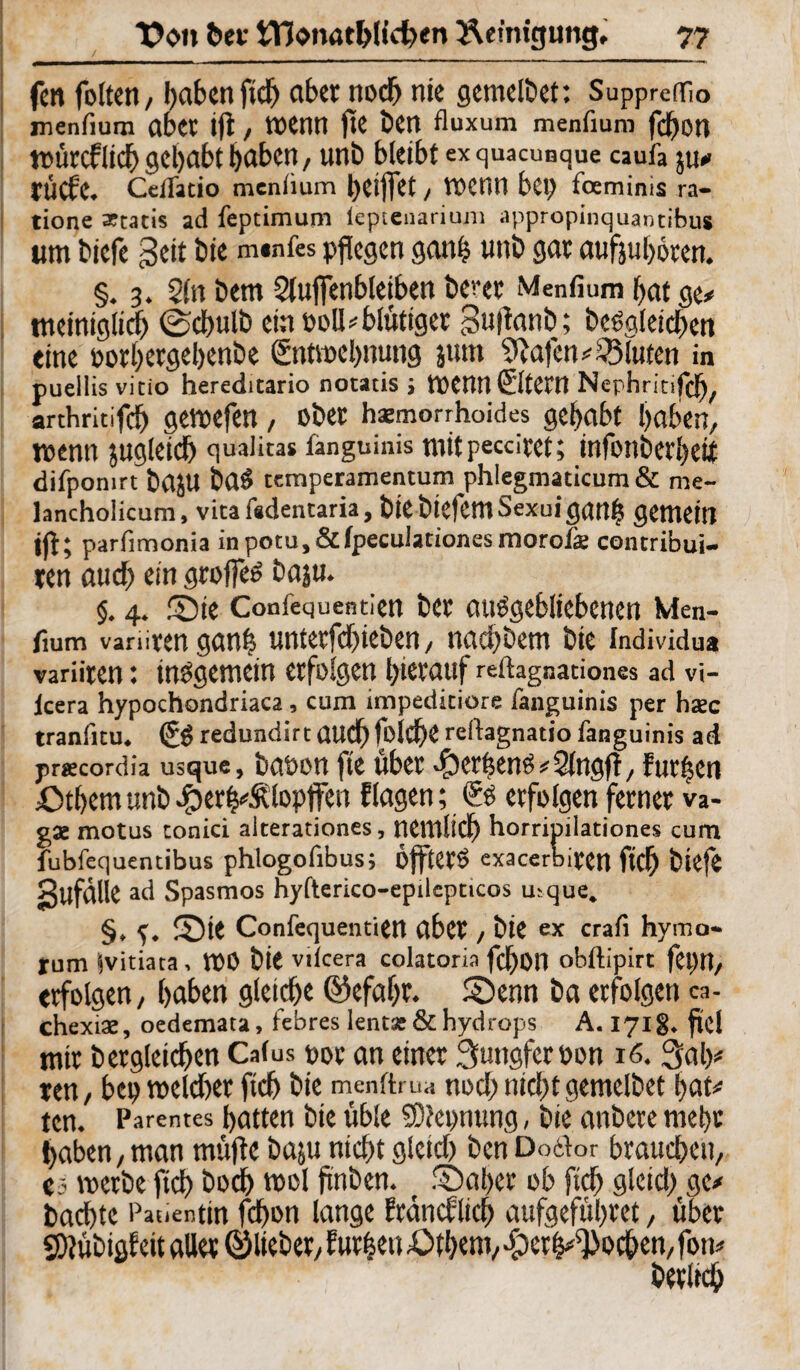 fett foltert, !)aben ficb aber noch nie genießet: Suppreffio menfium aber ift, wenn fte ben fluxum menfium fcbon würcflicb gehabt haben, unb bleibt exquacunque caufa juo tÜCf'C. Cdfatio meniium l)Ci)fet, TOCtin bet) fcemims ra- tione artatis ad feptimum leptenarium appropinquantibus um biefe geit bie m«nfes pflegen ganf? unb gar aufjuboten. §. 3. 21n bem Sluffenbletben bcvet Menfium bat Qt, tncintglicb ©cbulb ein »oll * blutiger Suflanb; begleichen eine oorbetgebenbe ßntwebnung junt 9tafen*23luten in pueilis vicio hereditario notatis ; tPennÖtCW Nephritifcf), arthritifdb gewefen, ober hämorrhoides gehabt buben, wenn zugleich quaiicas fanguinis mit peccitet; infonbcrbetf difpomrt fcajU 6aS temperamentum phlegmaticum & me- lanchoiicum, vitafidentaria, biebiefemSexuicjanb gemein (Jl* parfimonia inpotu,&lpecu!ationesmorofk contribui- ten auch ein greifet baju. §. 4. Sie Confequentien bet ausgebliebenen Men¬ fium variiten gan| untetfdbieben, natbbem bie Individua variiten: insgemein erfolgen hierauf reftagnationes ad vi- lcera hypochondriaca , cum impeditiore fanguinis per hsec tranfitu. & redundirt audb folcbe reftagnatio fanguinis ad praecordia usque, baöon fte übet >§)crbens#21ngfl/ furzen £>tbem unb ^erh^lopffen Etagen; & erfolgen ferner va- gae motus conici alterationes, netnlicb horripilationes cum fubfequentibus phlogofibus; ÖfftetS exacerbiren ftef) biefe gufdlie ad Spasmos hyfterico-epilepcicos u;que. §, Sit Confequentien abet, bie ex crafi hymo- rum Ivitiata, WO bie viicera colatoria fcbotl obftipirt fet)U, erfolgen, haben gleiche ©efabt. Senn ba erfolgen ca- chexiae, oedemata, febres lent« & hydrops A. 1718. fiel mir begleichen Catus por an einer Sungfemn 16.Sab* ten, beu welcher ficb bie menftrua noch nicht genießet bat# tcn. Parentes hatten bie üble SD?ei>nung, bie anbete mehr haben,man müftc baju nicht gleich ben DotW brauchen, es werbe ftch hoch wol fnben. Sähet ob fich gleich ge* bachtc Patientin fchon lange Etdncflicb aufgeführet, über SDlübigfeit aller ©lieber, Eutfceu £>tbem, £eth^oc&en, fon« berltch