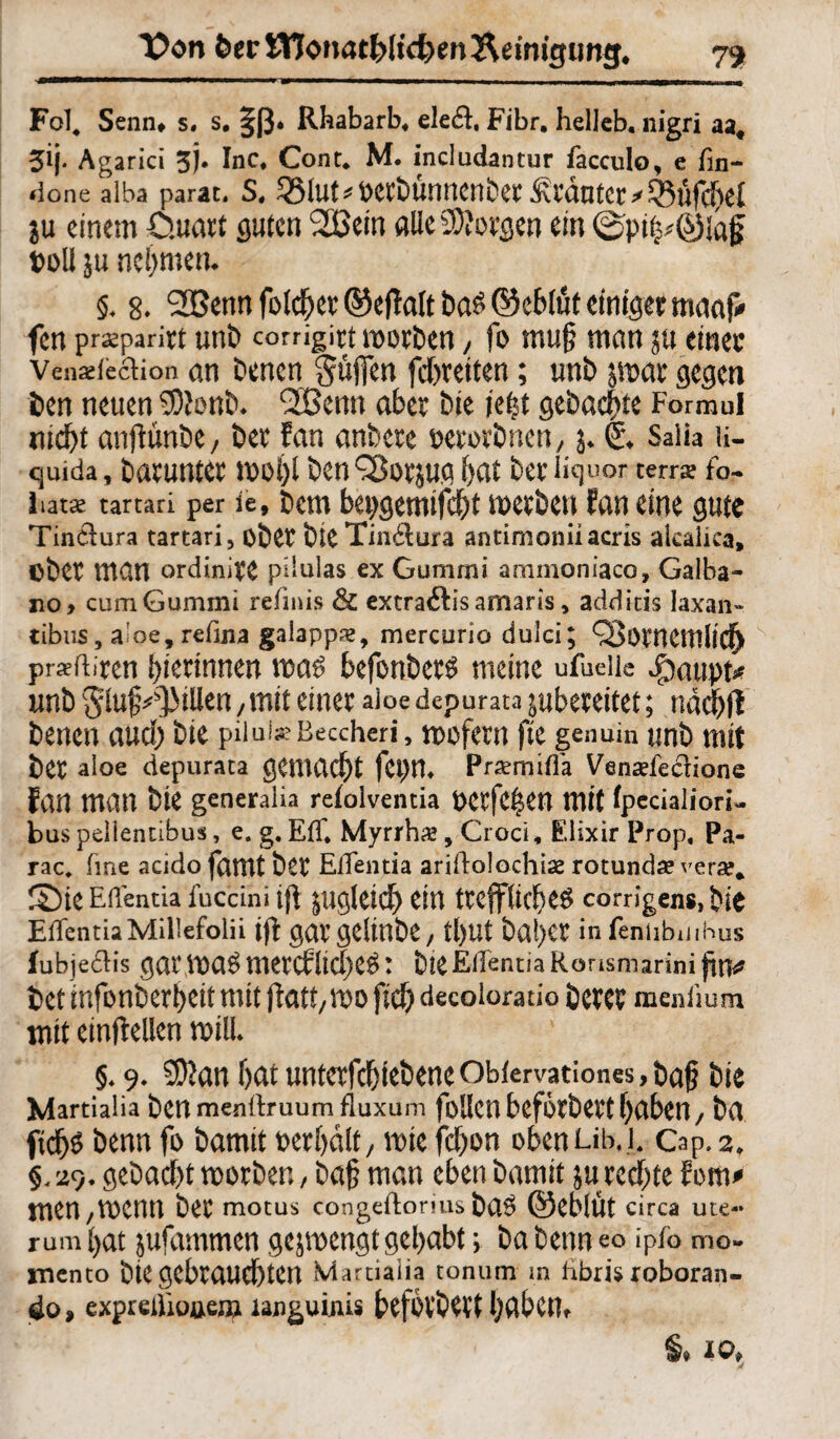 l?on 6er SWonatfclidjen Reinigung* 79 Fol, Senn» s. s. 3;ß* Rhabarb. eleft, Fibr. helleb. nigri aa« 5M* Agarici 5). Inc. Cont. M. indudantur facculo, e fin- done alba parat. S, ^lUt^Petbunncnbet Stautet *^lffcf)el ju einem öuart guten 2Bem alle borgen ein @pi|*©la£ toll ju nehmen. 5. 8» 2Benn feieret ©eftalt bas ©ebtüt einiger maaf* fen pr^parirt unb corrigirt morben, fo muf? man ju einer Venxfeclion an benen güffen febr eiten; unb jrnar gegen ben neuen SStonb. <20enn aber bie jeftt gebaute Formul nicht anjtünbe, ber fan anbete oerotbnen, j* (£♦ Salia u- quida, batUntCt *001)1 ben^OtJU.g bat ber iiquor terra? fo- iiatx tartari per ie, bem bepgemifefjt merben fan eine gute Tinclura tartari, ober bieTindmra antimoniiacris akalica» Ober man ordinire pdulas ex Gununi anmnoniaco, Galba- no> cumGummi refinis & extradtis amaris, addicis Jaxan- cibus, aloe, refina galapps, mercurio dulci; QSötnemlid) pr^fliren bierinnen voa$ befonbct£ meine ufueiie Jöaupt* imb Sluj^JMUen , mit einer doe depurata jubereitet; ndcbft benen auch bie piiui^Eeccheri, mofern fte genuin unb mit ber aloe depurata gemacht fepn. Praemiffa Venaffeciione fan man bie generalia refolventia Oetfe^en mit fpecialiori- bus pellentibus, e. g. Eff. Myrrhe, Croci, Elixir Prop. Pa- rac. fme acido famt bet Effentia ariilolochise rotundae vera?* r£)te Effentia fuccini ift jugleicb ein tr eff liebet corrigens, bie EffentiaMillefolii ift gar gdtnbc/ tl)Ut bal)Ct in feniibuihus fubje&is gat V0a$ metCf liebet: bie Effentia RörismarinifüV bet infonberbeit mit fid) decoloratio berer medium mit einjtelien rotlU §♦ 9. SDtan batunterfcbtebeneObfervationes,ba§ bie Martialia ben menffruum fluxum foUctl bcfotbett f>abeil/ bff fiefjs benn fo bamit oerbdlt, tote febon oben um. Cap. 2. 29. gebaebt toorben, baf man eben bamit ju rechte fom* men/VOCnn ber motus congeftorius ba^ ©eblut circa ute« rum bat jufammen gejmengt gehabt; ba benn eo ipfo mo- mento btCgebrauchten Martialia tonum m ftbris roboran- expreßiouem ianguinis befbtbert haben»