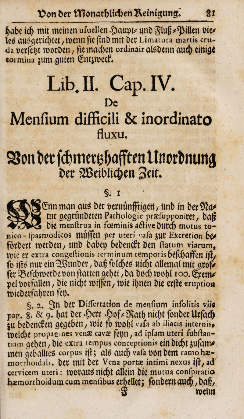 fjabc id> mit meinen ufuellen $aupt# unt>$lu§* Rillen »it* leö ausg«icl)tet, roenn fie ftnö mit bce Limacura marus cru- da t>etfcfet nwDen, fte machen ordinairalsbenn audt> einige tormina jum guten £nt}wec£. Lib.II. Cap.IV. De Menfium difficili & inordinato fluxu. SJon bet febmetobafften Unortnuttä t>cr Seit. §♦ t jSnn matt au$ ber oetnürt jfttgett / tmb in betÜM* tut gegrünbeten Pathologie prad'upponitet/ bafi bte menftrua in föeminiS aflive butdb motus to- nico-lpasmodicos ttlüffctt pet Uteri vafa jut Excretiön 6^ fotbett voetben / unb babcp bebeneft ben ftetum viarum, \vk et extra congeftionis terminum temporis befehlen if fo tfte nut ein9SBunbet / baf folcbes hiebt allemal mit gtof> fet ^ef^metbcoon flatten geilet, ba boeb ioo, pel Notfällen, bte nicht mijfen/ wie ihnen bie etfte eruptioa totebetfabten fet)* §. 2♦ 3n bet Diflertation de menfium infolitis viig pae. g. & 9* t>at bet $of*3vatb ntd>t fonbet Utfadfj ju bebenefen gegeben/ mie fo mobl vafa ab iliacis intemis# belebe propag.nes vense cavae fct>H/ ad ipfam Uteri fubftan- ttam geben / bie extra tempus conceptionis Ctnbtcbt jufam* men geballtes corpus tfl; als auch vafa oonbem ramohae- morrhoidah, bet mit bet Vena portae intimi nexus ift/ad cervicem uteri: VOOtaUSmcbt allein bte mutua confpiratio hsemorrhoidumcummenfibus etbelletj fbnbetUaUCb/baf/ S n>etm