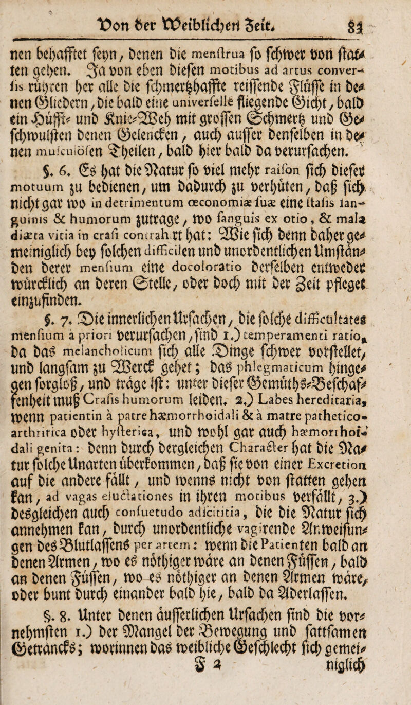 T>on 6er tÜctbltdmrt Seit. $3 : — ■ - - - _-.- .»mm i. i. ' nen bel>afftct fetm, Denen bic menftrus fo fcfjmer t>on jtofc« tetl geben, 3^ Vmn eben btefen motibus ad artus conver- Jis rui)rcn t>cv olle Die fd>mevif>affte reijfenbe ^Itiffe in De* nen ©liebem, bic halb eine unterteile fliegenbe ©tept, ball» ein £ü)ft* unb Äm.vSBct) mit grojfen Cocbtnerft unb ©e* fcbmulftcn betten ©elenden, auch auffer benfelbcn in De* nen muicuiöfen ^peilen, balD l)icv bolb bo oerurfacben. §. 6. £5 l>at DiCDlaturfo Diel ntept raifon ft cp DiefetJ notuum ju bcDtencn/ um baburd) ju »erpüten, baf ftdj> lUCfytgar WO indetrimentum oeconomiaduae eitlC ftalis ian- guinis & humorum JUttClQC / lt>0 fanguis ex otio, & mala diaeta vicia in crafi concrahrt t)dt; SBieftdfj baljerge^ memigltd) 6ep folgen diflkUen unb unordentlichen UnifMn* den derer menfium eine docoiorado derfdben cnüKdes n>ürcSitcb an bereu ©teile/ ober doch mit ber Seit pfleget empfinden. §. 7♦ Sie innerlichen Ulfachen, btefofehe difEcoftat« menfium a priori OCCUCfachcn /find !♦) temperamemi ratio* ba ba$ meianchoiicum fich alle Singe fehlet ootjlellet/ unb langfam ju 2Bercf gehet; ba$ phiegmaticum hingen aen forglof / unb trage ijt: unter biefer ©cmutl)^55efcf)af^ fcnl)eittUUfCrafis humorum leiben, $0 Labes hereditaria, wenn patientin a patrehsmorrhoidali &a matre pathetico* arthritica ober hyfterica, Unb W$f)\ gar auch haemonhoi- dali genita : bCUU buref) bcrglctchon Charakter hat die 9Ja* tur foldje Unarten überfotnmen; baf fie oon einer Excretion auf bie anbere fallt / unb nxnns nicht bon flattert geben Ean, ^ vagas eiuftadones in iprett motibus Verfällt/ 3.) beggleid^en and) confuetudo adicStitia, bie bie ?Uatur fiep cmnepmen fan, burd) tmorbentlicpe vagirenbe SlnmetfW gen bcöQMutlajfcnö per .im-m: menn bie Patienten balbant Denen Firmen, mo eg nötiger märe an Denen puffert, balö cm Denen ^üfTcn / mo es notpiger an Denen Slcmett märe/ ober bunt burd) etnanber halb l;tC/ halb ba Slberlaflen. §. 8. Unter Denen äufferlicpen Urfadjen jtnb Die oor# nepmften i.) Der $D?angcl ber ^emegung unb fattfatnett ©etränefs; morinnenbasmetblid>e©efcplecpt ftepgemei« § « täglich