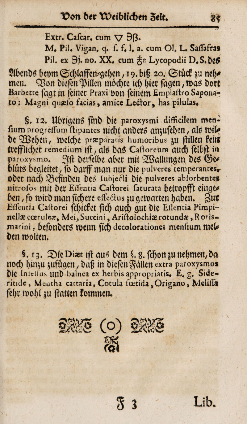 X>on 6ec tPeibUefcen Seit. 3? , t i ■ i.i. -.. , f——»y Extr. Cafcar* cum V Bß. M* Pil* Vigan* q* f. f* 1* a. cum Ol* L. Saflafra9 Pil, ex 9j. no. XX* cum Lycopodii D*S.&£$ 5t6enb^ bepm ^ctylaffemgeljen, 19.6t§ 20» ©tue? ju nelj* men. QSorr fctefen Rillen mochte td) l)tec feigen, fcott Barbette fagt IU feiner Praxi fcott feinem Emplaftro Sapona- to: Magni quad'o facias, amice Le&or , has pilulas# §♦ 12» Übrigen^ ftnb bit paroxysmi difficilem men- fium progreflum ftipantes ntdf)t anÖet$ an}Ufcl)Ctt / Ctfö Wik be^Oßefyett, ttxldfje pr3eparads humoribus JU ftillen feilt ^Cjfltdbet remedium ift, afe t)Cl£ Caftoreum (Uld) felbjt in paroxysmo* 3fl DciTclbc aber mit ^Ballungen bcS @e* blütö begleitet / fo barff man nur bie paiveres temperantesr Ober nadb ^Befinben beö lubjecti bie pulveres abforbentes nitrofos mit bet Effentia Caftorei faturata betropjft CtHCJC^ ben / fo mirb man fiebere effeclus ju gemärten haben. §ue Effentia Caltorei fdyicfet jtdj aud) gut bie Eikntia Pimpi- nellaecoerule», Mei.Suceini, Ariftolochisrotundas,Rons- marini, befonbcrö mettn fld) decoloraciones menfium mtU ben molten. §. 13. SDfeDiaw ijtau* bem i 8. febonju nehmen, ba noch binju jufügen / baf in biefen fallen extra paroxysmo* bie InlelJus unb balnea ex herbis appropriatis, E. g. Side- ritide, Mentha cattaria, Cotula tdetida,Origano, Meliffa feljr mobl ju (latten fommen. 5 $ ' Lib.