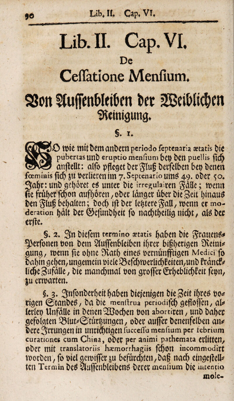JO LibJI, Cap, VT, '“•'* 1 -■ ■ m' ■' ' ■ w Lib. TL Cap. VI. De Ceflatlone Menfium, \ SS Pit SluffenMfikn kt 2Bei&lic&eit Reinigung* §♦ i* Qg&O tttiC mit&^man&^npcrlodofeptenaria aetatis t)tC jSrS| pubertas UttÖ eruptio menfium bei) bCtt puellis anjleUt: alfo pfleget herauf betfelben bep benen feemmis ftd) JU ÖCl'liCfCtJ tttl 7.Septenarioumg 49. ot>ClT 50. Sahttunb gebotet c$ unter bie irreguiaiten §äUe; n>crm fte fr«l>er fd^on aufhoren, ober länget über bie Sen hinaus ben §luf bemalten; hoch tft bet leitete Sali, wenn et mo- deration i>dlt bet ©ejtmbheit fo nachteilig nicht, als bet erfte. §. 2. 3n biefem eermino aetatis haben bie Grauens* gjerfonen tn>n betn Sluffenbleiben i()ter bi§hetigen Dveinn* gung, wenn fte ohne Sfcath eines oernünfftigen Medici fo bal)in gelten, ungemein niele^efchwerlichbeitett/Unb Stände ItdjeSufälle, bie manchmal non groffer Srheblich^eit fcpn/ |u erwarten. §. 3. Snfonberheit haben biefenigen bie Seit ihres no* rigen ©tanbeS, ba bie menflrua penodifch geftoffen, at> lerlet) Unfälle in benen 28odben non abortiren, unb bähet gefolgten 33lutf(Stützungen, ober aufiet benenfelben an»' bete Errungen in unrichtigen fucceflu menfium per febrium curationes cum China, ober per am’nii pathemata erlitten. Ober mit translatoriis haemorrhagiis fchon incommodict worben, fo nielgewifict ju befürchten,baf nach eingcftell* tett Termin beS SluffenbleibenS betet menlium bie iruentio mole-
