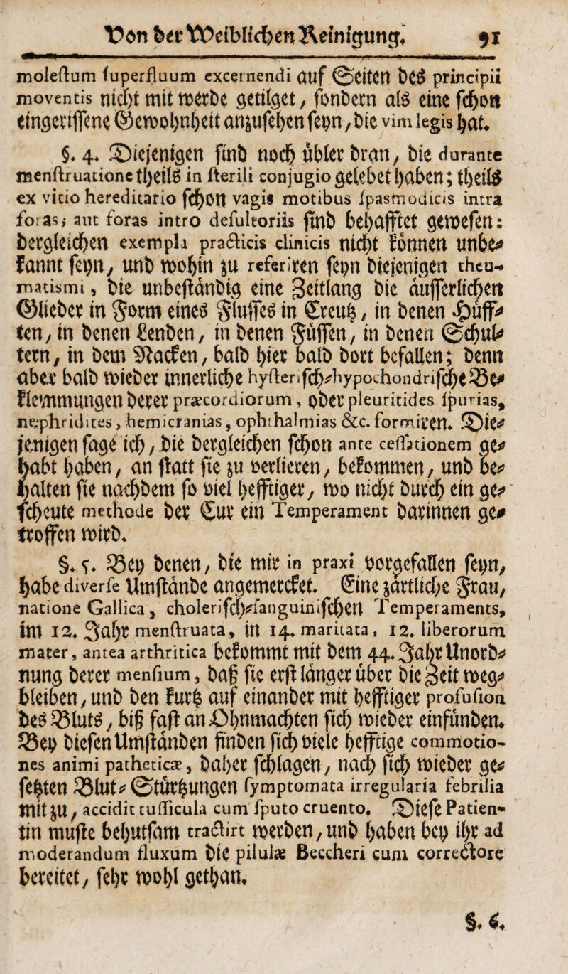 Von bet Yt>eibltcben Reinigung, 91 —i— II 11————»■■! »Ml II 11—1 ■■ ■ I ■ W)f ■»'«' ■» moleflum (uperfluum excernendi (Ulf @eiten beS principii moventis nicht mit merbe gettlgct, fonbetn als eine fefjott eingeviffene ©etoohnbeit anäufehenfepn,bte vim legis hat. §.4. ©tefenfgen ftnb noch übler brati/ bie dünnte raenftruatione t!)etlö in fterili conjugio gclcbct haben; tI)CllS ex vicio hereditario feffon vagis motibus ipasmodicis intra fo:asj aut ioras intro defuleoriis fitlb bel>ÄfftCt gtl»cfctt: betgleidben exempli pmcHcis dinicis nicht tonnen tmbe? fannt fepn, unb t»»bto ju referiert fepn biejenigen theu- matismi, bie unbeffänbig eine Seitlang bie aufferlichett ©liebet in $otm eines Stoffes in ©teuf?, in benen Jpüff? ten, in benen Cenben, in benen Süjfen, in benen ©chut? tetn, in bem fftaefen, halb hier halb bort befallen; benn aber halb mieber innerliche hyftenfch?Hypochondnfcbt53e? flewnmngen betet prsecordiorum, obetpleuritides lpurias, ne.phridites, hemicranias, ophihalmias &c. formifen. ©ie? jemigen fage ich, bie betgleithen fchon ante ceifjuonem per habt höben, an ftatt fie ju »erbeten, bekommen, unb be? galten fie nachbem fo »iel hefftiget/ tuo nicht butch ein ge? fcheute mtthode bet €ut ein Temperament bötinnen ge? troffen wirb. §. 53 ep benen, bie mit in praxi »orgcfallen fepn, habe diverfe Umftänbe angemetefet. ©ne jartliche Stau, natione Gallica , cholerifc!)?fanguin,fchett Temperaments, im 12. 3af)t menftruata, in 14. maritata, 12. iiberorum nt ater, antea arthritica beEottlttlt mit bem 44.3öl)t Unotb? nung betet menfium, baf? fie erfi länget übet bie Seit t»eg? bleiben,unb ben Eut| auf etnanbet mit hefftiget profufion bes53luts, btfj fafl an£>hnmachten ftch miebet einfünben. 53ep biefenUmfiänben finben ftch »tele heffttge commotio- nes animi pathetkte, bähet fchlagen, nach fleh reiebet ge? festen 53lutr 0tüthungen fymptomata irregularia febrilia mit JU, accidittuflicula cum fputo cruento. !£)tefe Patien« tin muffe beljutfam traclirt t»etben,unb höben bep ihr ad naoderandum fluxum bie pilulae ßeccheri cum correilore bereitet, febt t»»hl gethön.