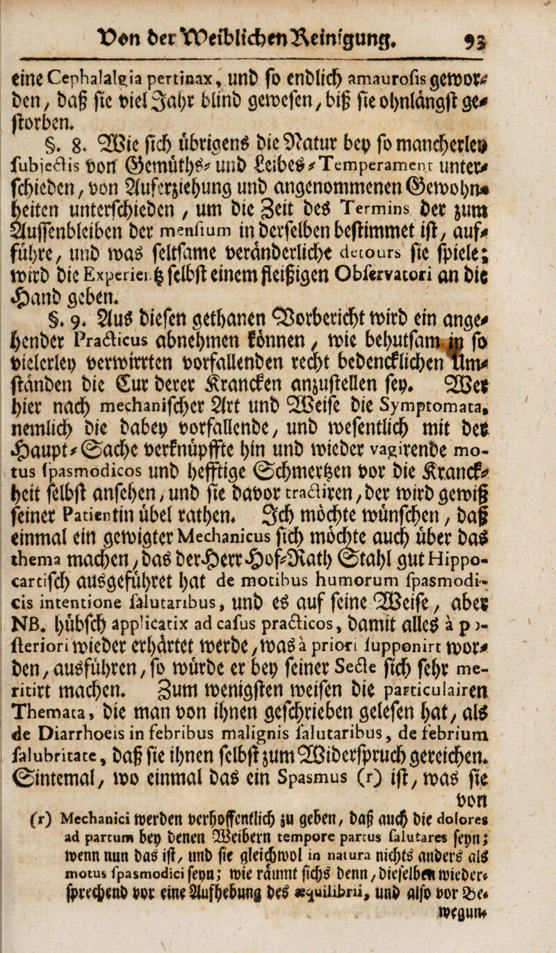 tiriC Cephalalgia pertinax, unt fo Cllblid) amaurofis gemot* E>cn, ba§ ftc Picl3abr blinb gemefen,bi£ fie ohnldngft ge# ftorben. §. 8- <2Bie ftcb übrigens bie 9'atur bep fo mancherlei fubjedis Port ©cmütl)^ unb ScibeS* Temperament unter# fchieben, pon 5buf:rjtct>ung unb angenommenen ©emohn* feiten untcrfchtcöcn , um bte Seit bes Te rmins bet jura Siujfenbleiben bet meniium tn berfelben befhmmet tfl, auf# führe, ttnb mag feltfame Pcranbcrliche detours ftc fpiele; mitb bic Expcriei tj fdbft einem jletfjigen Obftrvatori an bie «franb geben. §. 9. 2lu$ tiefen getbanen fSorberidü mitb ein ange# fjenbet Pradicus abnebtnen Eönnen, mie bebutfam in fo piclcrlep permttrten porfallenben recht bebencflicben um# ftdnben bie Sur betet Ätancfen anjufellen fep. 2öe« tiet nach mechanifdhct 2itt unb SSBetfe bie Symptomata, nernitd) bie babep porfallenbe, unb mefentlich mit bee •£)aupt#©ad)e »etfnüpffte hin unb mieber vagirenbe mo- tus (pasmodicos unb bejftige ©cbmettsen pot bie Ätnncf# beit felbft anfefjen,unb jte b«Portraditen,bet mirbgemijj feinet Patientin übel ratijen. 3d) möchte münfeben, baf einmal ein genügter Mechanicus ftd) möchte auch über ba$ thema tlUlcbctl,baSbCt^CttdyofÖultb ©tal)l gUtHippo- cartifcb aUggeful)tet hat de mocibus hamorum fpasmodi- cis intentione ftiutanbus, unb cs auf feine fjßeije, abes NB. bübfdh appücatix adcafus pradicos, bamit alleg ä pj- üeriorimiebet erhärtet metbe,maga priori iupponirt mor# ben, ausfübren, fo mürbe et bet; feinet Sede ftcb febr me- ritirt machen. Snm menigflen meifen bie parucuiairen Themata, bie man non ihnen getrieben gelefen hat, als de Diarrhoeis in febribus malignis i'alutaribus, deiebrium falubritate, baf fie ihnen felbftjum'SBibetfptucbgereichen, ©internal, mo einmal ba$ ein Spasmus (r) ifl, maö jte Pon fr) Mechanici toerDcrt »«Hoffentlich ju geben, Paß auch Pie dolore» ad partum bet) teilen Leibern tempore parcus falutares fepn> tvenn nun itf, unb fie öleid&tvol in natura nicfjtf anbertf motus fpasmodici fepti; tt)ie räumt fic&$ benn, Dtefelben tvieDer* fiwc&cnb m eine Siufte&wid betf nnb alfo m &e* WßUUf