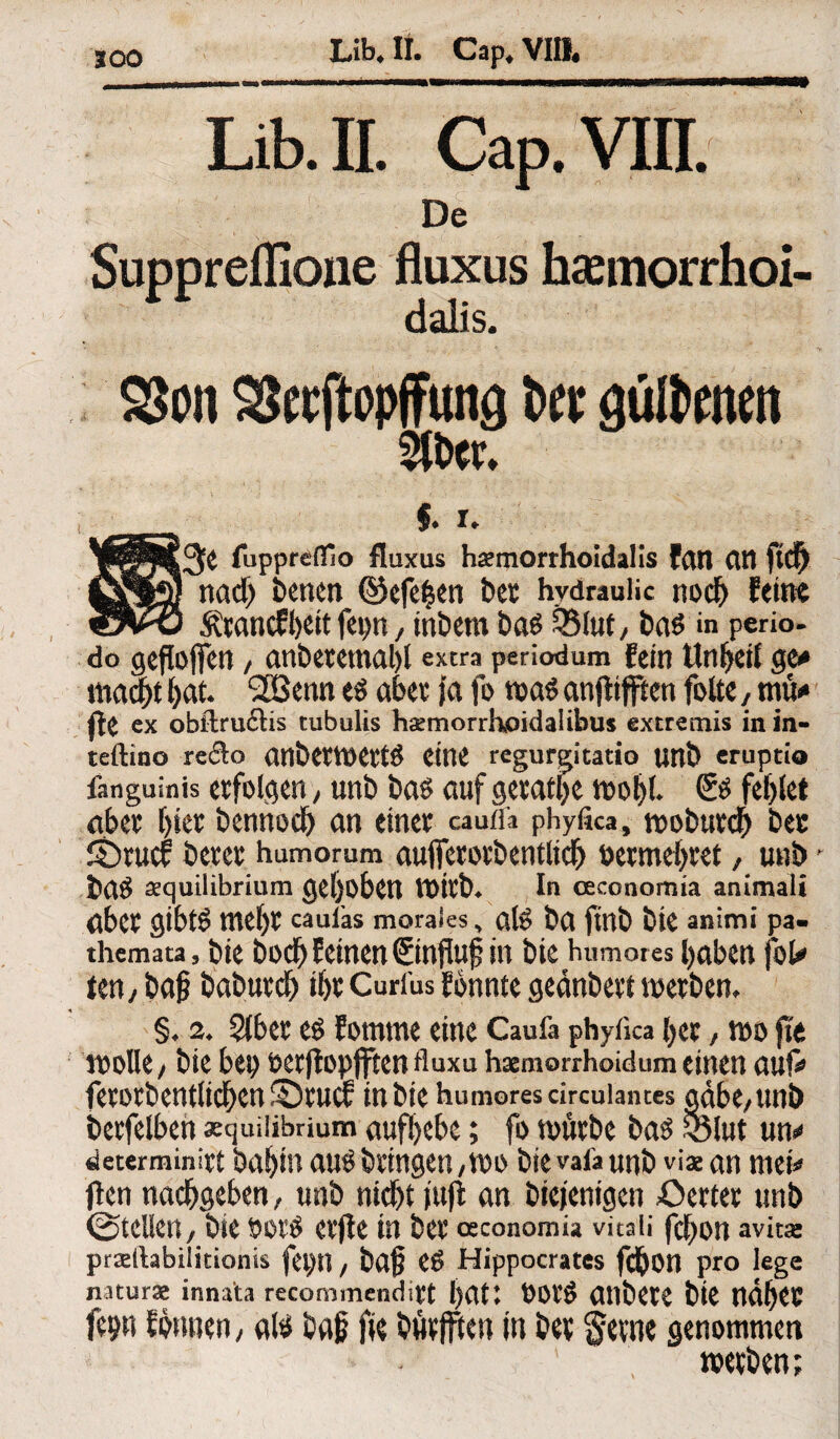 Lib.II. Cap.VIII. De Suppreffione fluxus haemorrhoi- dalis. 25on SSecftopffung t>cc güllenen f. r* gMfee fiipprefiflo fluxus hämorrhoidalis fan Cttt ftd) ßrlfy nad) benen ©efei^en bet hydraulic nod) feint wWj Ätancffeett fep, inbem ba$ £5luf, ba$ in perio- d° geflojfen / anbetemabl extra periodum fein Unreif ge# mfyt bat. 2Benn aber fa fo m$ anjftfften fotte, mü# fte ex obftru£lis tubulis haernorrhoidalibus extremis in in- teftino re<So anbetWett# Ctne regurgitatio imb cruptio fanguinis erfolgen, unb ba$ auf getane wol;l. fehlet aber f)iet bennod; an einet caufl'a phyfica, wobtttch bet Sbrucf betet humomm aufictotbentlicb betmebtet / unb ' sequilibrium gehoben tt>itb. In ceconomia animali abet gibtö tnef)t caufas morales, ate ba fmb bie animi pa- themata, bie bodfj feinen ©nfluf in bie humores haben jW ien, ba§ babutcb if>t Curfus fonnte gednbetf werben. §. s. SCbet es fomme eine Caufa phyfica bet , wo fit wolle , bie bei; octflopfftcn fluxu haemorrhoidum einen auf# fetorbentlid^en^ruc? in bie humores drcuiantes gäbe/unb betfelbeh «quilibrium aufbebe; fo würbe ba£ $3lut un# determinitt babin au# bringen, wo bievafaunb viaean mei# flen nacbgeben, unb nidjt fufl an biejentgcn £>ertet unb ©teilen, bie bot# etfle in bet osconomia vitaii fef;on avitas prsefiabilitionis fei;n, ba£ e# Hippocrates fcbon pro lege naturse innata recommenditt l>Clt♦ t)Ot# anbete bie ndbet fe?« fonnen, aß i>ajj fie fcfaffUn in J?ev $eine genommen weiften;