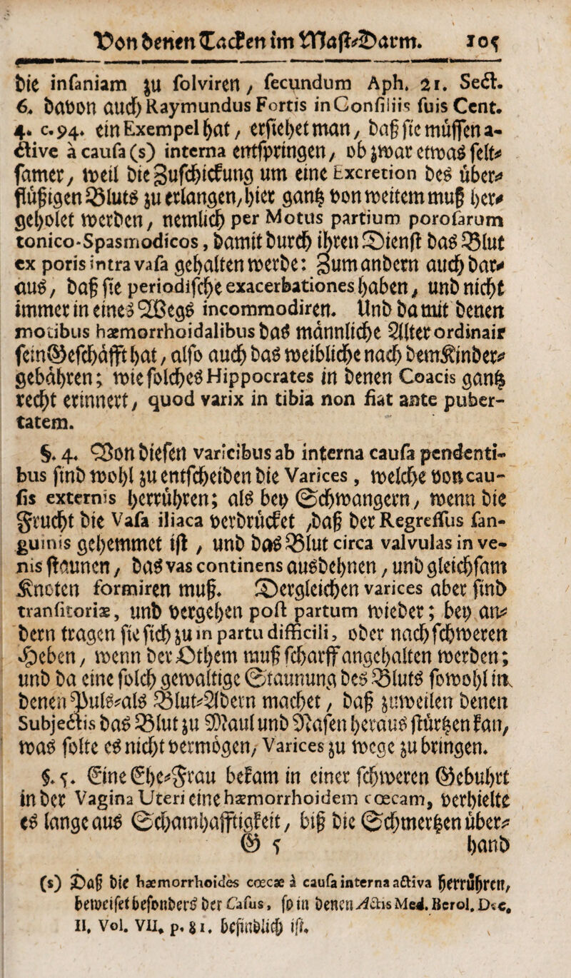 1 Don benen liefen im Wöft=dium. io^ bie infaniam JU folvircn, fecundum Aph. 21. Seit. 6. baöOtt aud)Raymundus Fortis inGonfiliis fuis Cent. 4. c.94. tin Exempel hat, erftebetman, bah ftc muffena- itive a caufa (s) interna etttfprtngen, ob JWat etwas feit* famer, weil bte gufchiefung um eine Excretion beS über«» fliegen 53luts ju erlangen, hier gan| »on weitem muß her* gel)0let Werben, nemlicb per Motus partium porofarum tonico-spasinodicos, bamttbureb ihren dienft baS 53 lut ex poris intravafa gehalten werbe: Sumanbctn auch bat« (UlS, baf fiC periodifebe exacerbationes haben, Uttt» nicht immer in eines 2BegS incommodiren. Unb ba mit benen mocibus haemorrhoidalibustaS männliche Slltetordinair fc;n©cfchäfftl>at, alfo auch bas weibliche nach bemÄinber* gebähten; wtefoldheSHippocrates in benen Coacis gan& recht erinnert/ quod varix in tibia non fiat ante puber- tatem. §. 4. Q3on biefert varfeibus ab interna caufa pendenti- bus ftnb wohl ju entfeheiben bie Varices, welche »encau- fis extemis betrübten; als be» (Schwängern, wenn bie grucht bie Vafa iliaca »evbuicfct ,bah betRegreiTus fan- guinis gehemmet i|t , unb baSQ5lut Circa valvulas in ve- ms jtg.uncn, bas va$ continens ausbebnen, unb gleichfam knoten formiren mu§. dergleichen varices aber ftnb tranfitoris, unb »ergehen poft partum wieber; bei) an* bern tragen fteftchjuinpartudiffidii, ober nachfchwerm ^eben, wenn berdthem muhfcharffungehalten werben; unb ba eine folch gewaltige ©taunung bes 33luts fowohl iw benen ^u^ais £5lut*2lbern machet, bah ju weilen benen Subjecfis baS 53 lut ju 50?aul unb 9?afen heraus flür|en fan, was foltc es nicht »etmogen, Varices ju Wege ju bringen. ©ne 0>e*grau befamin einer fchweren ©ebuhrt in bet Vagina Uteri eine haemorrhoidem coecarn, »erhielte es lange aus ©chnmhafftigf eit, bij? bie ©chtner|enüber* @ -) hanb (s) £)a§ Die haemorrhoides ccecx ä caufa interna aftiva (jttTUfjrCl?/ fcetwifet befonDen? Der £afus, fp tn Denen AStk Me4. Berol, d* c.