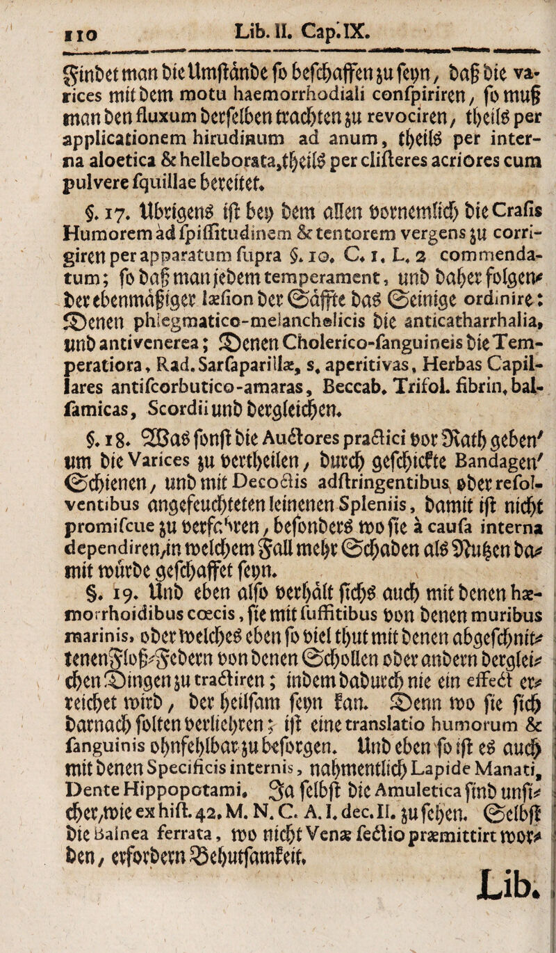 HO Lib.ll. Cap; IX. _ $inbet man tue Umjtänbe fo befcbajfen ju fep, bajjbie va- rices ttiilbem motu liaemorrhodiali confpiriretl/ fomujj man ben fluxum berfelben trachten ju revociren, tbet(6 per applicationem hirudiBum ad anum, tbeifö per inter¬ na aloctica &helleborata,tfjcil$ percliftercs acriores cum pulvere fquillae bereitet» §. 17. Übrigens bei) Dem öüen öornemticb bie Crafi* Humorem dd fpiffitudinem &tcntorem vergensju corri- giren per apparatum fupra §. 10. C. x, L, 3 commenda- tum; fo bafji manf'ebem temperament, unb baber folgen* berebenmäpigee Isefionber©affte bas ©einige ordmire: ©Jenen phlegmatico-melanchelicis bie anticatharrhalia, imb antivenersa; betten Cholerico-fanguineis bie Tem- peratiora, Rad.Sarfaparillaj, s. aperitivas. Herbas Capil- lares antifcorbutico-amaras, Beccab. TrifoL fibrin,bal- famicas, Scordiiunb bergteicbcn. §. 18. 2Baö fonjt bie Auäores praflici por 9catb geben' tim bie Varices ju t>cttt>eilcn, burd) gefcf)tcfte Bandagen' ©cf)ienen, unb mit Decoclis adftringentibus ober refol- ventibus angefeuebteten leinenen Spleniis, bamitift nicht promifeue ju »erfahren, befonberS ifeO jte ä caufa interna dependiren/in toelcbem jall mel)t ©djaben als 9fai|en ba# mit mürbe gefdjaffet fep. §. 19. Unb eben alfo »erbäte ft'cbs auch mit benen hae- snoi rhoidibus coecis, fte mit fuffitibus »ott benenmuribus marinis. ober melcbeS eben fo feiet tl>ut mit benen abgefebnit# tenenjvtof^ebern »on benen ©djelten oberanbern berglei# eben gingen jutraftiren; inbembabureb nie ein effeä er# reichet mirb, ber beitfam fep Ean. ©enn mo fie ftdb barnacb folten öetiieljren; ijt eine translatio humorum & fanguinis obnfeblbar jubeforgen. Unb ebenfoijt es auch mit benen Specificis internis, nabmentlicb Lapide Manaci, Dente Hippopotami. 3a fetbjt bie Amuletica finb unfi# cber/tfeie ex hift. 42, m. n. c. a. 1. dec. 11. ju fct>en. ©etbfl bie Bainea ferrata, mo nicht Venarfedliopremittirtmor# ben/ erforbern SöebutfamEeit. Lib.