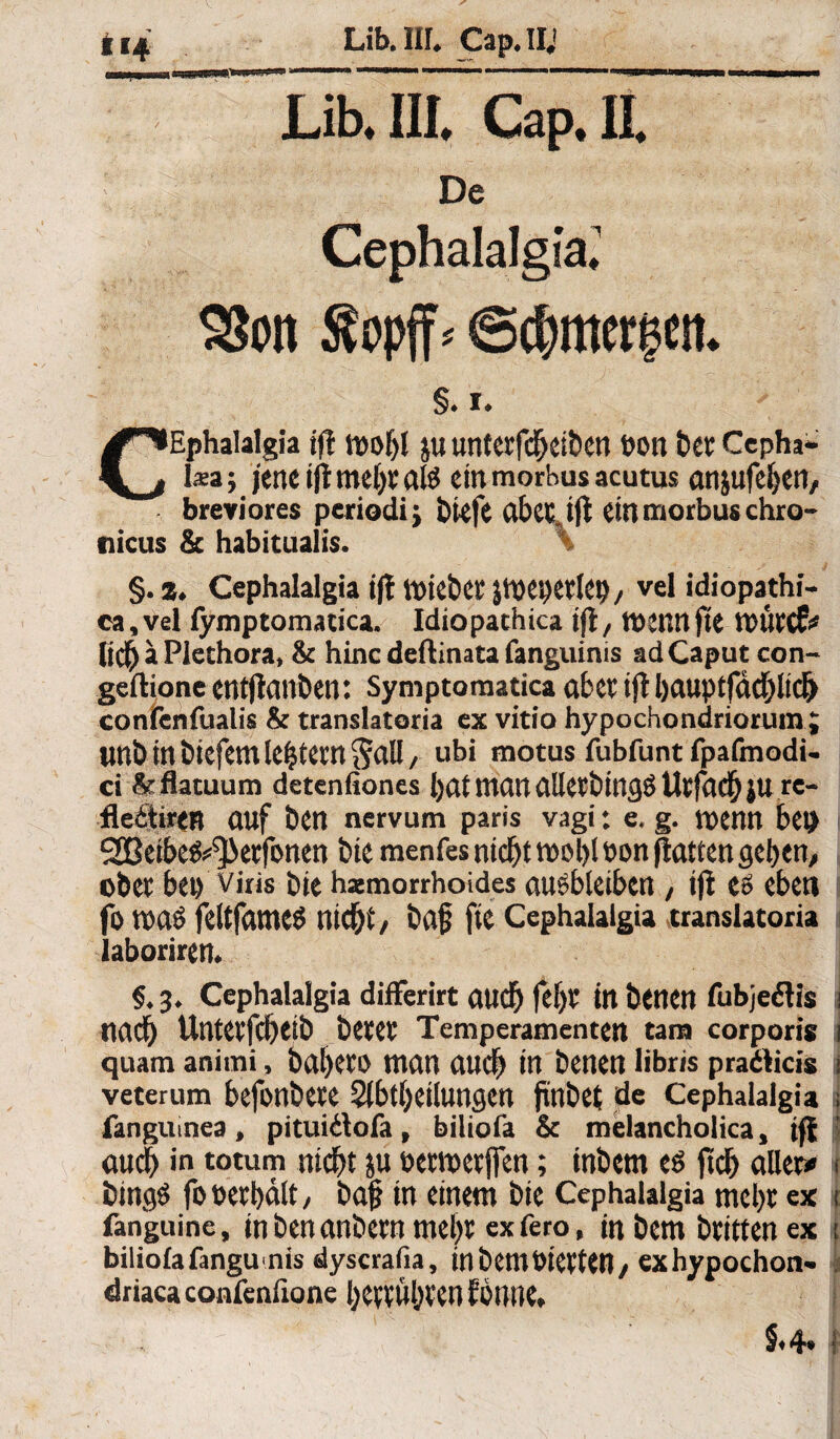 Lib. III. Cap, Ii De Cephalalgia.1 SSon Äopff- (Scbmerecn. CEphalalgia iji tvobl ju unterfcheiben VOlt t)CC Cepha- l*a; jene ift mehr als ein morbus acutus anjufeben, breviores periodi; tiefe Clbecjji ein morbus chro¬ nicus & habitualis. §. z. Cephalalgia tff mietet jmepetlep, vel idiopathi- ca,vel fymptomatica. Idiopathica ift, tvettn fie mütcf* lieb a Plethora, & hinc deftinata fanguinis ad Caput con- geftione entjtanben: Symptomatica aber ijl bauptfächlich confenfualis & translatoria cx vitio hypochondriorum ; unö in tiefem tefjtem ^all, ubi motus fubfunt fpafmodi- ci &flatuum detenfiones [)at man dlletbirtgS Utfadjju rc- tleitiren auf ben nervum paris vagi: e. g. menn bep SSßeibefc^ktfonen bie menfes nicht mobi von jtatten geben, ober bei) viris bie hämorrhoides ausbleiben, ijl es eben fo tva$ feltfameö nicht, baf fte Cephalalgia translatoria laboriren. §. 3. Cephalalgia differirt auch fef)t in benen fubjeflis j nach Untetfcheib betet Temperamenten tarn corporis 1 quam animi, bahetO man auch in benen libr/s pradticis i veterum befonbete Abteilungen jinbet de Cephalalgia i fanguinea , pituidlofa, biliofa & melancholica, iff auch in totum nicht ju petmetffen; inbem es jtch aller» < bingS fo verhält, baj? in einem bie Cephalalgia mel)t ex t fanguine, inbenanbern mel)t exfero, inbem btittenex i biliolafangunis dyscrafia, inbemVierten, exhypochon- i driaca confenfione bettübten EÖtwe.