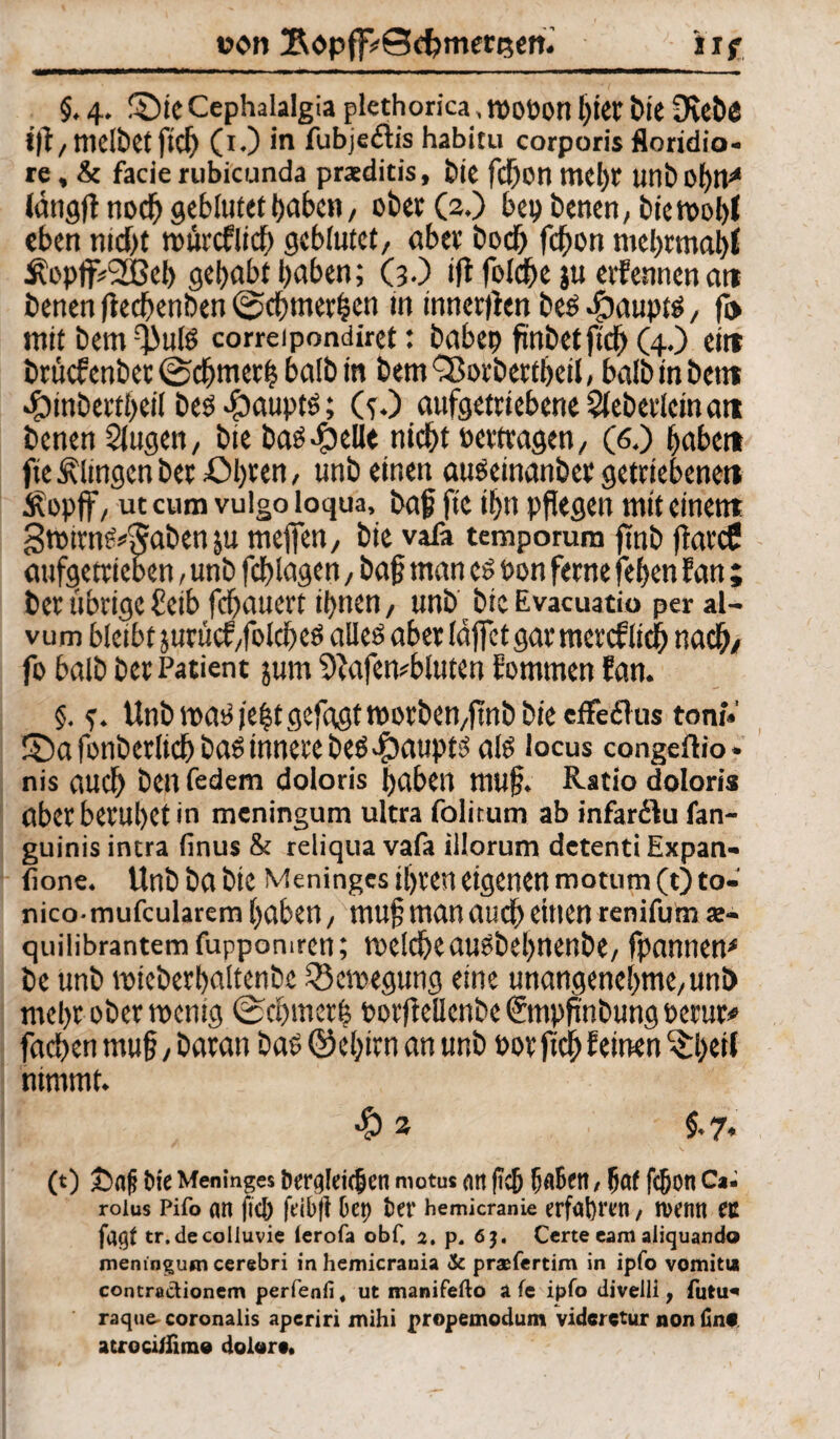 uon SopfpSdjmereett. iif §. 4. ©ieCephalalgia plethorica, tPOPon I^ter bie 3vebö ifl,melbetfich (i.) in fubje&is habitu corporis floridio- re, & facie rubicunda praeditis, bie fchon tnel)r tmi> 0f>tV (mtgfl noch geblutett>abc«, ober (2.) bet) betten, btett>c*l>I eben ntdjt rourcfltcf) geblutet, aber boch fefton mehrmabi Äopff#2Beh gehabt haben; (3.) ift folcfte ju eifenncn att benen fiechenben (Schmerlen In tnnertlen bes $aupts, ft> mit bem fßnis correipondiret: habet) fmbetftcf) (4.) eitt britefenber ©chmeth halb in bemSßocbertheil, halb in beit* «fDinbertbeil bes «paupts; (s.) aufgetriebene Sieberlcitt att benen Siugen, bie bas.£)elk nicht oertragen, (6.) habe« fte klingen bet £>bren / unb einen auSeinanber getriebene» Äopff, uccum vulgo loqua, bajj fte ihn pflegen mit einem gtnimS^Saben ju mejfen, bie vafa temporum finb flarcC aufgetrieben, unb fchlagen, ba§ man cs Pon ferne [eben Jan ; ber übrige £etb fchauert ihnen, unb bieEvacuatio per al- vum bletbtjurücf/folches alles aber täflet gar mercf lieh nach/ fo balb ber Patient jum 9tafembluten Jommen Jan. §. ?. Unb mas i'e|t gefügt morben,flnb bie efFe£Tus tont» ©a fonberlich bas innere bes#aupts als locus congeftio • nis auch ben federn doloris haben mujj. Ratio doloris aber beruhet in meningum ultra folitum ab infar&u fan- guinis incra (inus & reliqua vafa illorum detenti Expan- fione. Unb ba bie Meningcs ihren eigenen motum(Oto- nico-mufcularem haben, mufl man auch eitlen renifum <e- quilibrantemfuppomren; toelcheausbebnenbe, fpannem be unb mieberhaltenbe Bewegung eine unangenehme,unb mehr ober toenig (Schmerb porficllenbe €mpflnbung oerur* fachen mu§,baran basQMjirnan unb oor fich feinen ^IkW nimmt. •& 2 ; §,7, (t) £><tfi Pie Meninges öergleitbcn motu« an (ich fjaBert, hat fcjjon Ca. roius Pifo an fiel) fdbft bei) bet* hemicranie erfahren / tventt ec tr.decolluvie lerofa obf. 2. p, 6J. Certe eam aliquando meningum cerebri in hemicrania 3c prasfertim in ipfo vomitu contractionem perfenfi, ut manifefto a fe ipfo divelli, futu* raque- coronalis aperiri mihi propemodum vidcrctur non fin« acrocirfim® dolor«.