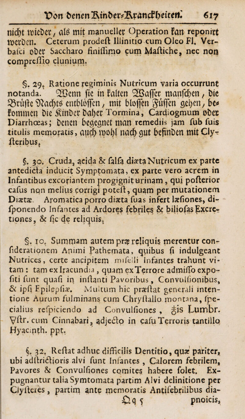 nid)t ttttebet/ CllS mit manueller Operation fan reponirt tOCtbcm Ceterum prodefl: Illinitio cum Oleo FJ4 Ver« baici ober Saccharo finiflimo cum Maftiche, nec non compreJlio clunium. §, 29* Ratione regiminis Nutricum varia occurrunt notanda. 2Benn fte in falten 2Baj]cr manfeben, bie Prüfte $ftad)ts entbloffen, mit bloficn Suffen geben, be* fommen Die Ätnber baljer Tormina, Cardiogmum ober Diarrhoeas; benen begegnet man remediis jam fub fuis tituüs memofatis, and) moljl naef) gut befinben mit Cly-? fteribus* §* 30* Cruda, acida & falfa diaetaNutricum ex parte antedida inducit Symptomata, ex parte vero acrem in Infantibus exeoriantem progignit urinam , qui poflerior cafus nqn melius corrigi poteft, quam per mutationem Diaetae Aromatica porro diaeta fuas infert laefiones, di- fponendo Infantes ad Ardores febriles & biliofasExcre- tiones, & fic de reliquis, * % §♦ 10, Sumrnam autempr^rcliquis merentur con~ fiderationem Animi fathemata, quibus fi indulgeant Nutrices, certe ancipitem mifeili Infantes trahunt vi- tam : tarn ex Iracundia, quam exTerrore admilTo expo- fiti funt quafi in inüanti Pavoribus, Convulhonibus, & ipfi Fpiiepfia?. Muiturn hic prseüat generali inten- tione Aurum fulminans cum ChryÜaüo montana, fpe- cialius refpiciendo ad Convuifiones , ^3S Lumbr. Vftr. cum Cinnabari, adjedq in cafüTerroris tantiilo Hyacmth. ppt, §. 32* Reftat adhuc difficilis Dentitio, qux pariter, ubi adftridioris alvi funt Infantes , Calorem febrilem, Pavores & Convuifiones comites habere folet. Ex- pugnantur talia Symtomata partim Alvi delinitione per Ciyfteres, partim ante memoratis Antifebrilibus dia- £lq S pnoicis.