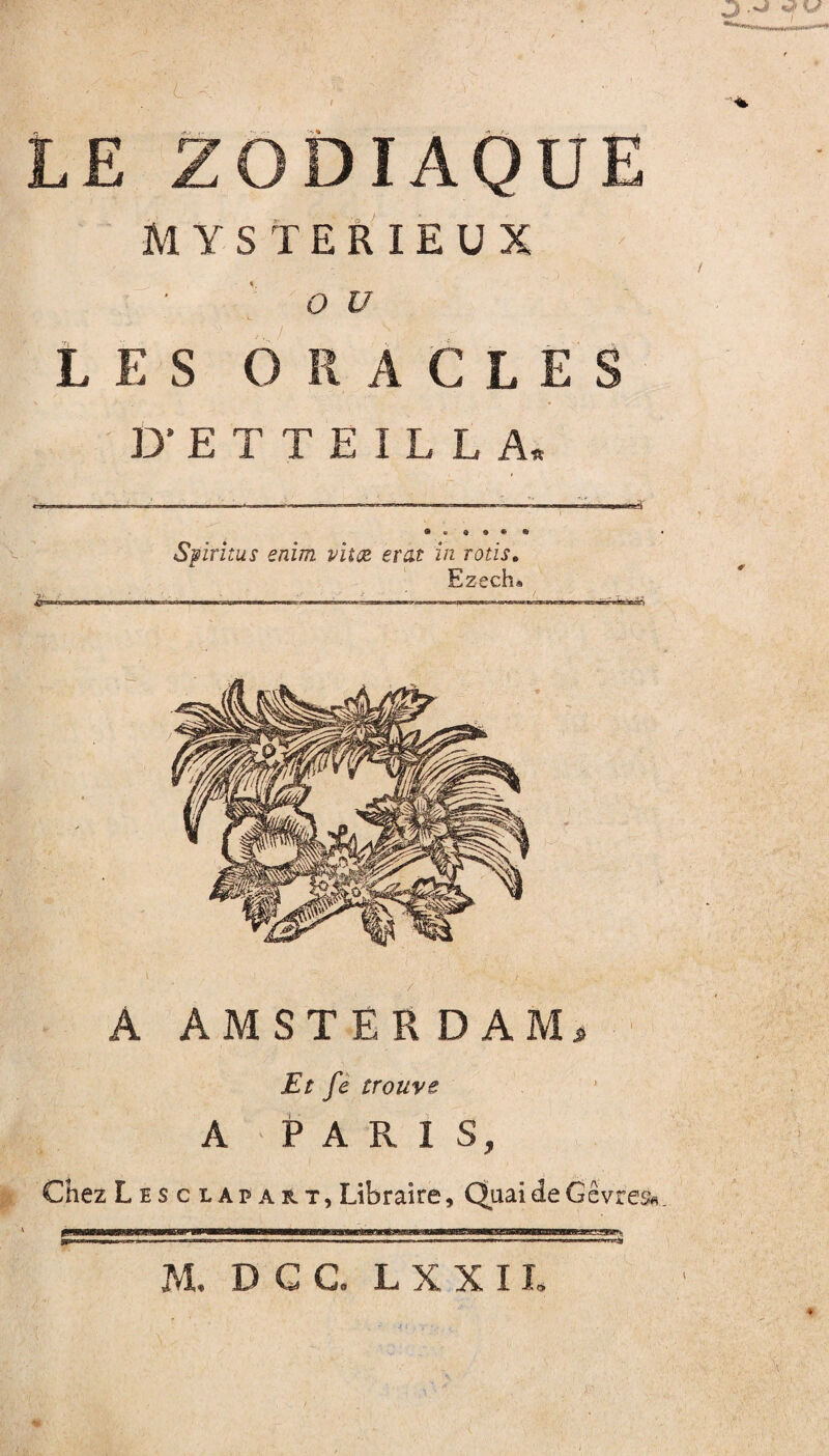 J .a U L LE ZODIAQUE MYSTERIEUX 'ou LES ORACLES D'EÏTEILLA, Spirîtus enim vitot erat in rôtis. Ezech» A AMSTERDAM. Et fe trouve A PARIS, Chez Lesciapart, Libraire, QuaideGêvres» M, D G G. L X X IL