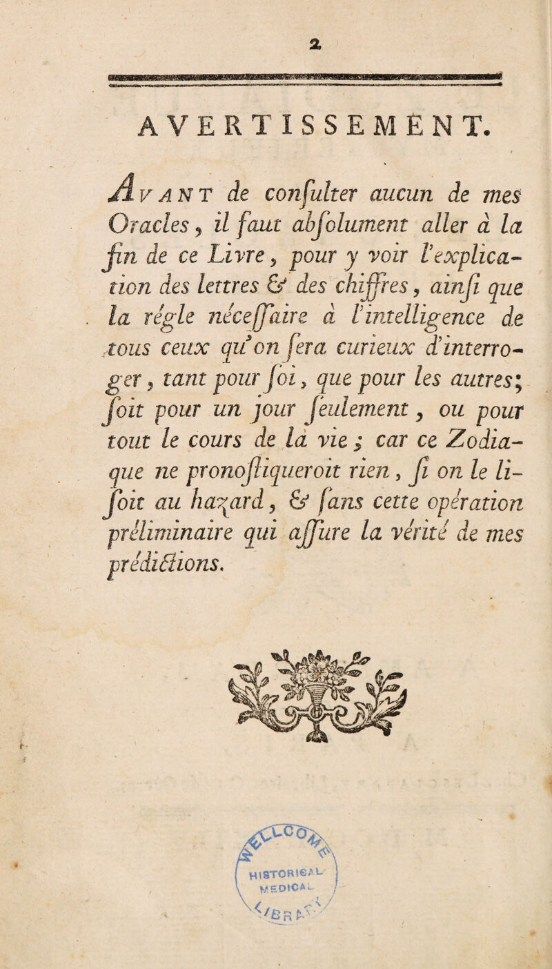 % AVERTISSEMENT. Avant de consulter aucun de mes Gracies, il faut absolument aller à la fin de ce Livre, pour y voir l’explica¬ tion des lettres & des chiffres, ainjî que la régie néce[faire à l intelligence d.e tous ceux quon fera curieux d’interro¬ ger, tant pour foi, que pour les autres’. Toit pour un jour feulement, ou pour tout le cours de la vie ; car ce Zodia¬ que ne pronofiqueroit rien, fi on le li¬ ft* au hasard, & fans cette opération préliminaire qui affûte la vérité de mes pr édifiions.