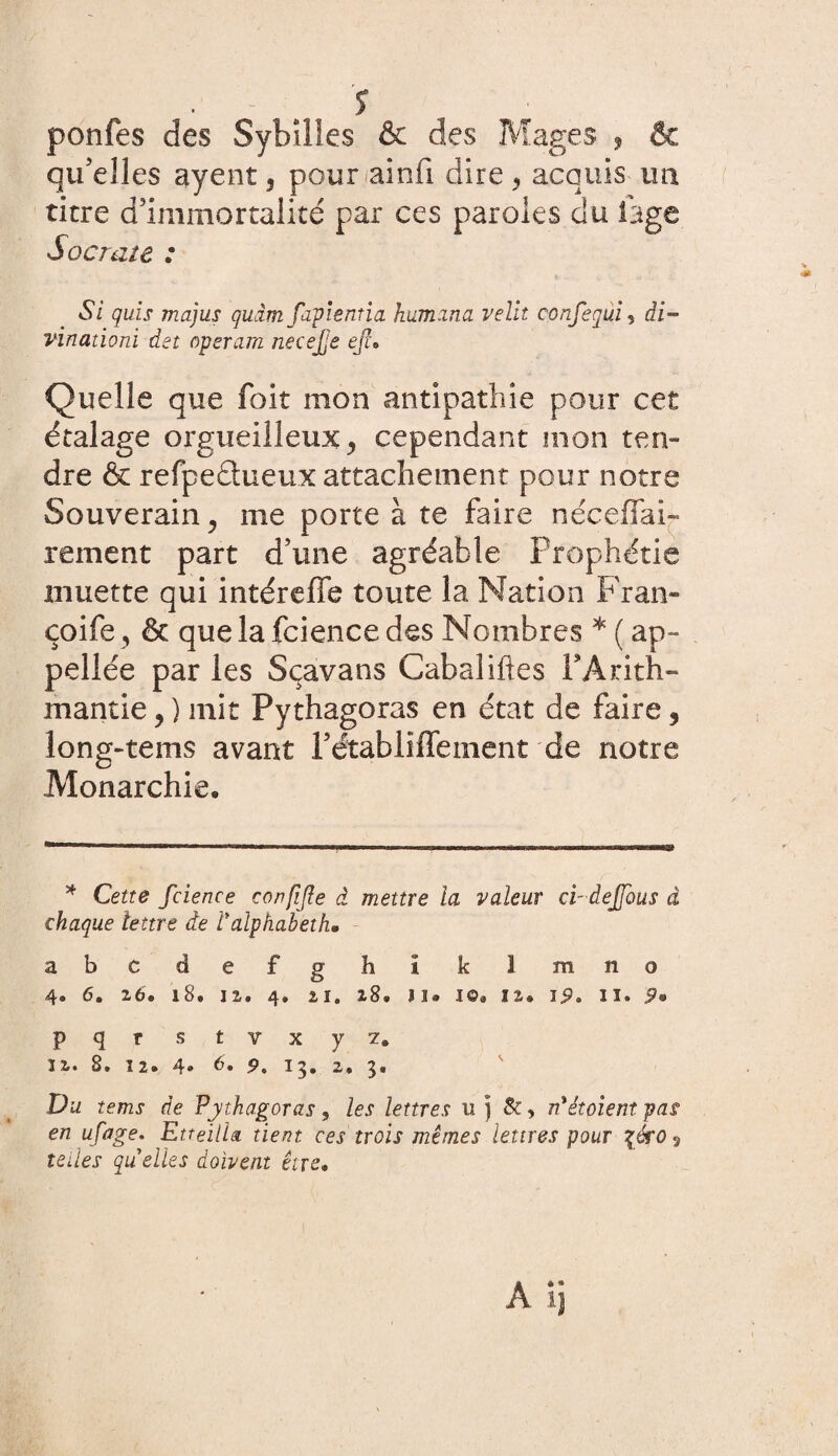 ■ ' . î ponfes des Sybilles & des Mages , & qu’elles ayent, pour ainfi dire y acquis un titre d’immortalité par ces paroles du lage Sacrale : Si guis majus guâm fapientia humana relit confegui, di- vinationi det operam necefe ejl* Quelle que foit mon antipathie pour cet étalage orgueilleux > cependant mon ten¬ dre & refpeétueux attachement pour notre Souverain, me porte à te faire néceffai- rement part d’une agréable Prophétie muette qui intérefie toute la Nation Fran- çoife, & que la fcience des Nombres * ( ap~ pellée par les Sçavans Cabaliftes PArith- mantie y ) mit Pythagoras en état de faire, long-tems avant Pétabliffement de notre Monarchie. * Cette fcience confijle à mettre la râleur ci-dejfous à chaque lettre de Palphabeth* abc defg h I k 1 mno 4. 6. 26. 18. 12. 4, 21. 28. )]• 10. 12. 19. II. 9® pqr s t v x y 7. 12. 8» 12. 4» 6» 15. 2» 3. Du tems de Pythagoras, les lettres u ) &, rdètoient pas en ufage. EtteilU tient ces trois mêmes lettres pour %éro 9 telles quelles doivent être•