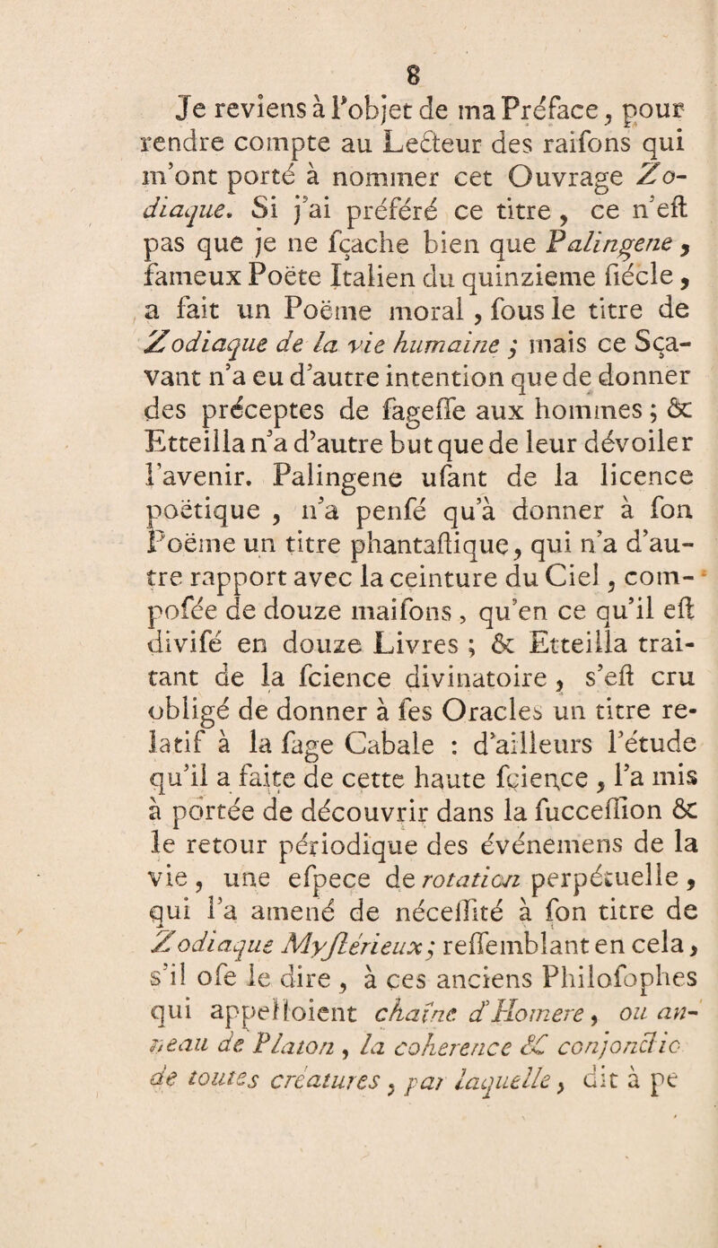 Je reviens à l'objet de ma Préface, pour rendre compte au Lecteur des raifons qui m’ont porté à nommer cet Ouvrage Zo¬ diaque\ Si j’ai préféré ce titre , ce n eft pas que je ne fçache bien que Palingene y fameux Poëte Italien du quinzième fiécle, a fait un Poème moral, fous le titre de Zodiaque de la vie humaine ; mais ce Sça- vant n’a eu d’autre intention que de donner des préceptes de fageffe aux hommes ; ôc Etteilla n’a d’autre but que de leur dévoiler l’avenir. Palingene ufant de la licence poétique , n’a penfé qu’à donner à fou Poème un titre phantaftique, qui n’a d’au¬ tre rapport avec la ceinture du Ciel , com- pofée de douze maifons , qu’en ce qu’il eft divifé en douze Livres ; & Etteilla trai¬ tant de la fcience divinatoire , s’eft cru obligé de donner à fes Oracles un titre re¬ latif à la fage Cabale : d’ailleurs l’étude qu’il a faite de cette haute fcience , l’a mis à portée de découvrir dans la fucceffion ÔC îe retour périodique des événemens de la vie, une efpece de rotation perpétuelle , qui l’a amené de nécelfité à fon titre de Zodiaque Myjlérieux; reffemblant en cela, s’il ofe le dire 9 à ces anciens Philofophes qui appelaient chaîne, d'tlomere, ou an¬ neau de Platon , la cohérence PC conjonche de toutes créatures ; pat laquelle} dit à pe