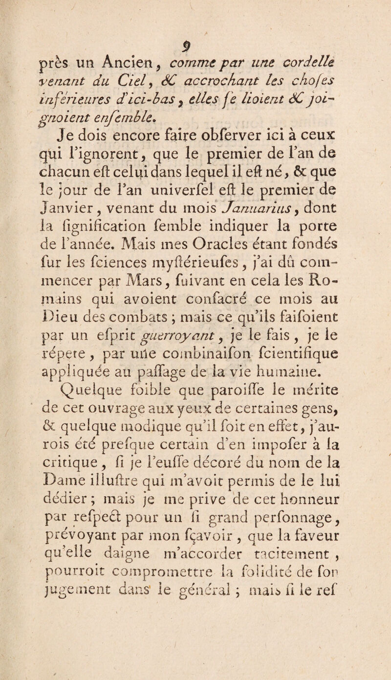 P près un Ancien , comme par une cordelle venant du Ciel , SC accrochant les chojes inferieures d! ici-b as , elles je lioient SC joi¬ gnaient enjemble. Je dois encore faire obferver ici à ceux qui l’ignorent, que le premier de Fan de chacun efl celui dans lequel il efl; né, & que le jour de Fan univerfel efl: le premier de Janvier ? venant du mois Januarins, dont la lignification femble indiquer la porte de Farinée. Mais mes Oracles étant fondés fur les fciences myflérieufes, j'ai du com¬ mencer par Mars, fuivant en cela les Ro¬ mains qui avoient confacré ce mois au Dieu des combats ; mais ce qu'ils faifoient par un efprit guerroyant, je le fais , je le répété , par uile combinaifon fcientifique appliquée au paffage de la vie humaine. Quelque foible que parodie le mérite de cet ouvrage aux yeux de certaines gens, & quelque modique qu'il foit en effet, j’au- rois été prefque certain d'en impofer à la critique , fi je Feuffe décoré du nom de la Dame iiluftre qui m'avoir permis de le lui dédier ; mais je me prive de cet honneur par refpecl pour un il grand perfonnage, prévoyant par mon Ravoir , que la faveur qu’elle daigne m’accorder tacitement , pourroit compromettre la faiidité de fon jugement dans' le général ; mais fi le ref