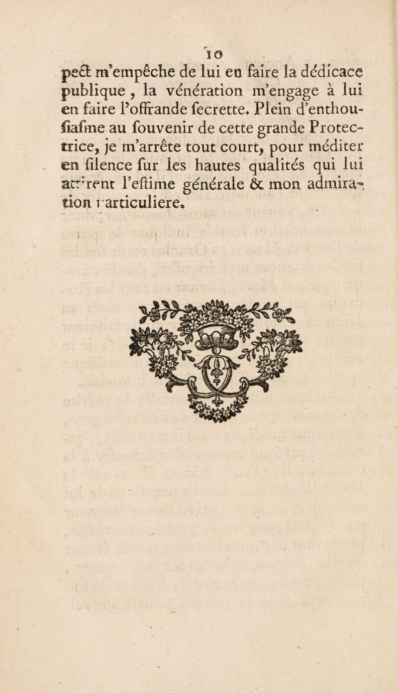 pe£t m’empêche de lui en faire la dédicace publique , la vénération m’engage à lui en faire Poffrande fecrette. Plein d’enthou- liafme au fouvenir de cette grande Protec¬ trice, je m’arrête tout court, pour méditer en filence fur les hautes qualités qui lui atr rent l’eftime générale ôc mon admira¬ tion particulière» *