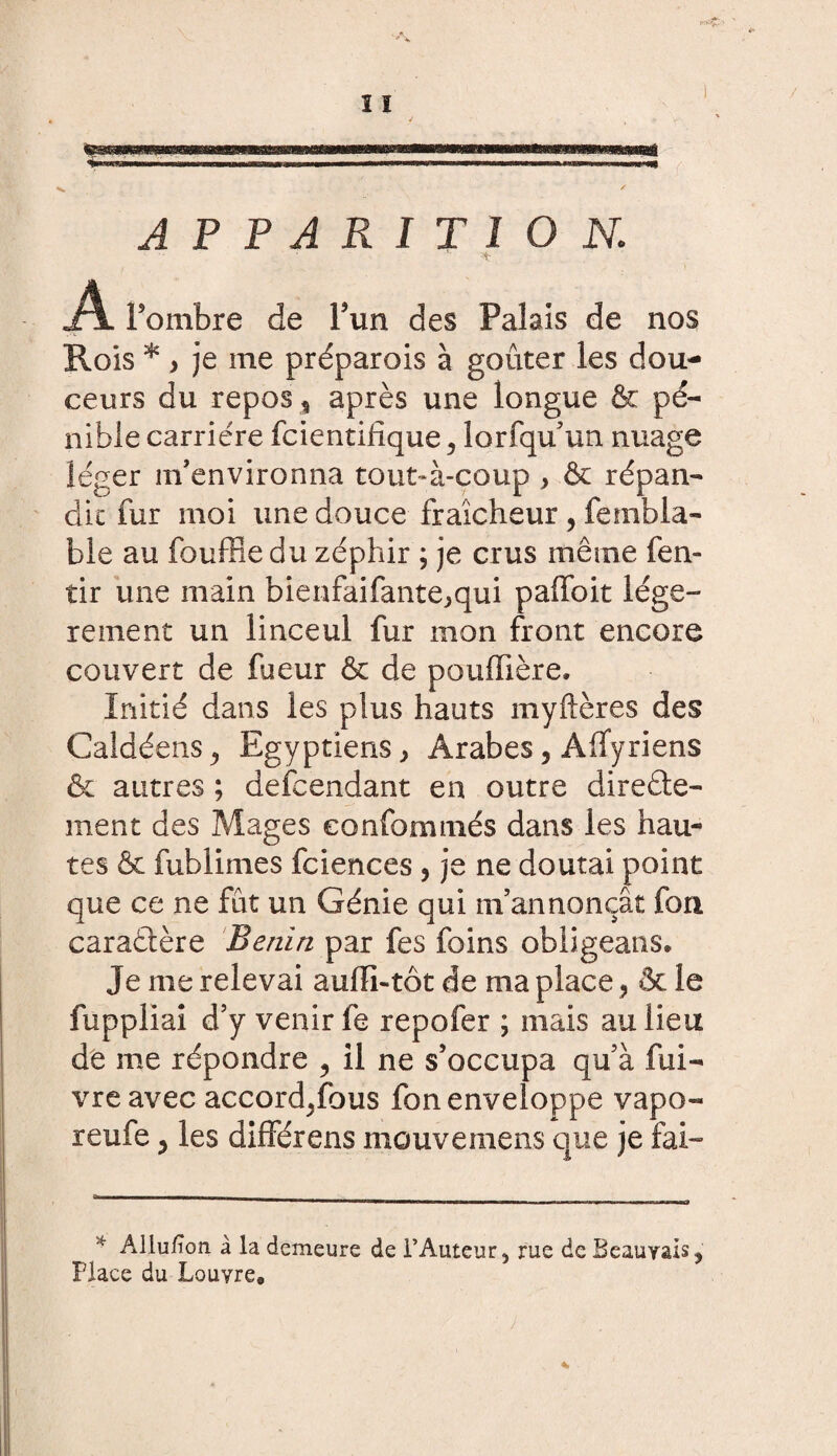 APPARITION; * A. Fombre de Fun des Palais de nos Rois * y je me préparois à goûter les dou¬ ceurs du repos, après une longue & pé¬ nible carrière fcientilîque, lorfqu’un nuage léger m’environna tout-à-coup } & répan¬ dit fur moi une douce fraîcheur, fembla- ble au fouffle du zéphir ; je crus même fen» tir une main bienfaifante^qui paffoit légè¬ rement un linceul fur mon front encore couvert de fueur & de pouffière. Initié dans les plus hauts myftères des Caldéens^ Egyptiens ^ Arabes, Àifyriens & autres ; descendant en outre directe¬ ment des Mages eonfommés dans les hau¬ tes & fublimes fciences, je ne doutai point que ce ne fût un Génie qui m’annonçât fori caractère Benïri par fes foins obligeans. Je me relevai aulïi-tôt de ma place ? & le fuppliai d’y venir fe repofer ; mais au lieu de me répondre ? il ne s’occupa qu’à fui- vre avec accord^fous fon enveloppe vapo- reufe ? les différens mouvemens que je fai- * Aliu/ïon à la demeure de l’Auteur, rue de Beauvais, Place du Louvre*