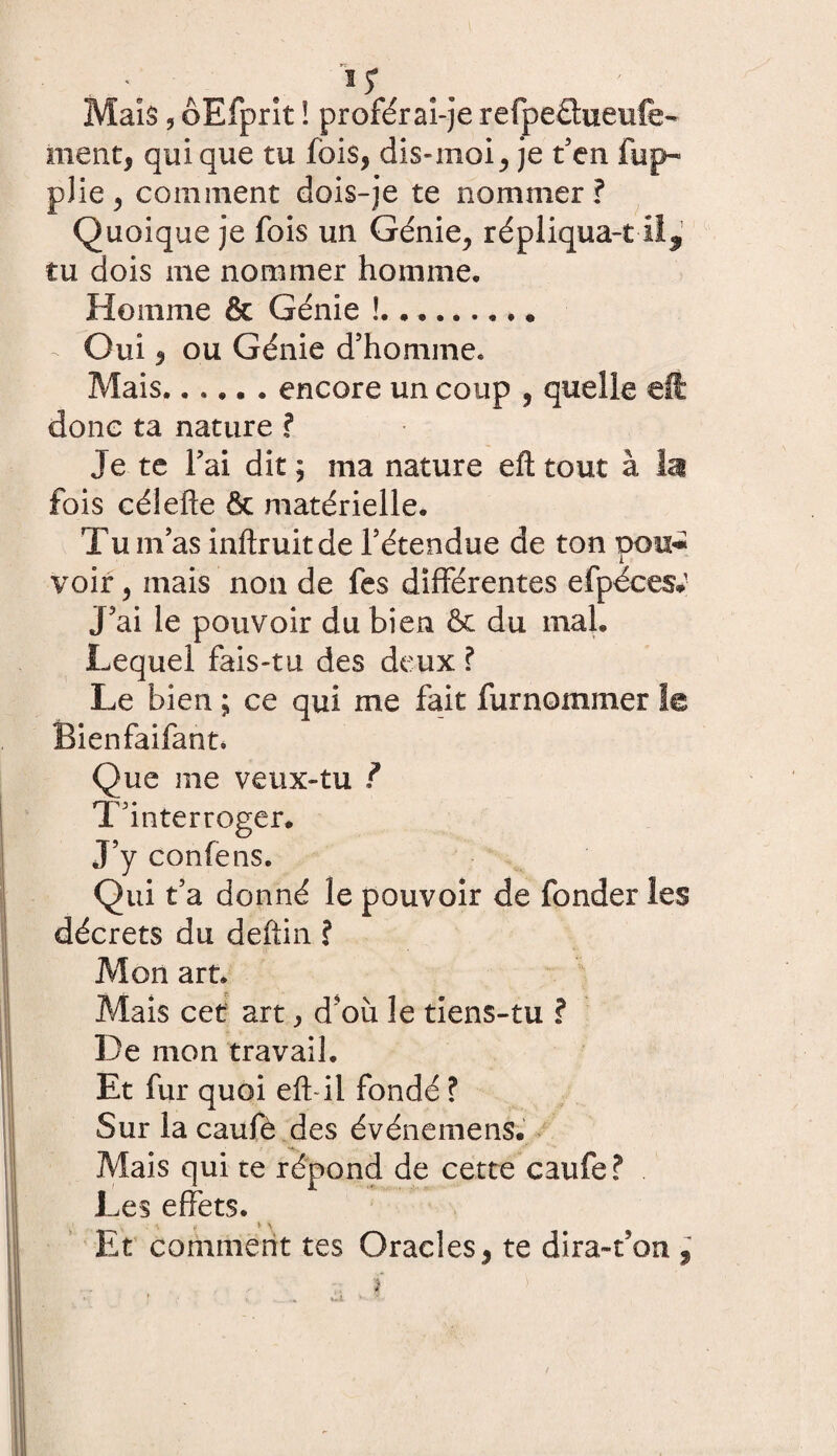 « . 'é # Maïs, ôEfprit ! proférai-je refpettueufe- ment, qui que tu fois, dis-moi, je t'en fup~ plie, comment dois-je te nommer? Quoique je fois un Génie, répliquant ii,1 tu dois me nommer homme. Homme & Génie !.. . .. - Oui, ou Génie d'homme» Mais.encore un coup , quelle eft donc ta nature ? Je te l'ai dit ; ma nature eft tout à la fois célefte & matérielle. Tu m: as inftruitde l'étendue de ton pou* voir, mais non de fes différentes efpéces* J'ai le pouvoir du bien & du mal. Lequel fais-tu des deux ? Le bien ; ce qui me fait furnommer le Bienfaifant. Que me veux-tu ? T'interroger. J’y confens. Qui t’a donné le pouvoir de fonder les décrets du deftin ? Mon art. Mais cet art, d'où le tiens-tu ? De mon travail. Et fur quoi eft il fondé ? Sur la caufè des événemens. Mais qui te répond de cette caufe? Les effets. —^ • ? * \ Et comment tes Oracles, te dira-ton «