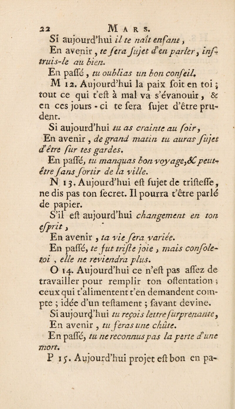 SI aujourd'hui il te naît enfant > En avenir , te fera Jujet d'en parler 3 inj* truis-le au bien. En paffé , tu oublias un bon confcil. M i2. Aujourd’hui la paix foit en toi 5 tout ce qui t’eft à mal va s’évanouir, & en ces jours - ci te fera fujet d’être pru¬ dent. Si aujourd’hui tu as crainte au foir, En avenir 5 de grand matin tu auras fu)et d'être fur tes gardes. En palTé, tu manquas bon vqyageySCpeut« être J ans for tir de la ville. N 13. Aujourd’hui eft fujet de trifteffe, ne dis pas ton fecret. Il pourra t’être parlé de papier. S’il eft aujourd’hui changement en ton efprit ) En avenir , ta vie fera variée. En paffé, te fut trèfle joie > mais confole- toi , elle rte reviendra plus, O 14. Aujourd’hui ce n’eft pas affez de travailler pour remplir ton oftentation ; ceux qui t’alimentent t’en demandent com¬ pte ; idée d’un teftament ; favant devine. Si aujourd’hui tu reçois lettre furprenante, En avenir ^ tu feras une chute, En paffé, tu ne reconnus pas la perte d'une mort, P 15. Aujourd’hui projet eft bon en pa-